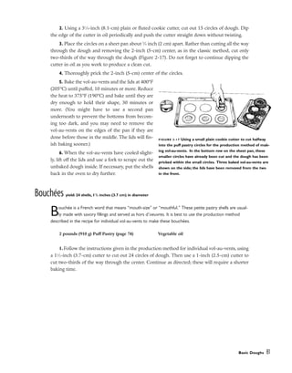 2. Using a 31
⁄4-inch (8.1-cm) plain or fluted cookie cutter, cut out 15 circles of dough. Dip
the edge of the cutter in oil periodically and push the cutter straight down without twisting.
3. Place the circles on a sheet pan about 3
⁄4 inch (2 cm) apart. Rather than cutting all the way
through the dough and removing the 2-inch (5-cm) center, as in the classic method, cut only
two-thirds of the way through the dough (Figure 2-17). Do not forget to continue dipping the
cutter in oil as you work to produce a clean cut.
4. Thoroughly prick the 2-inch (5-cm) center of the circles.
5. Bake the vol-au-vents and the lids at 400°F
(205°C) until puffed, 10 minutes or more. Reduce
the heat to 375°F (190°C) and bake until they are
dry enough to hold their shape, 30 minutes or
more. (You might have to use a second pan
underneath to prevent the bottoms from becom-
ing too dark, and you may need to remove the
vol-au-vents on the edges of the pan if they are
done before those in the middle. The lids will fin-
ish baking sooner.)
6. When the vol-au-vents have cooled slight-
ly, lift off the lids and use a fork to scrape out the
unbaked dough inside. If necessary, put the shells
back in the oven to dry further.
Bouchées yield: 24 shells, 11
/2 inches (3.7 cm) in diameter
Bouchée is a French word that means “mouth-size” or “mouthful.” These petite pastry shells are usual-
ly made with savory fillings and served as hors d’oeuvres. It is best to use the production method
described in the recipe for individual vol-au-vents to make these bouchées.
1. Follow the instructions given in the production method for individual vol-au-vents, using
a 11
⁄2-inch (3.7-cm) cutter to cut out 24 circles of dough. Then use a 1-inch (2.5-cm) cutter to
cut two-thirds of the way through the center. Continue as directed; these will require a shorter
baking time.
Basic Doughs 81
FIGURE 2-17 Using a small plain cookie cutter to cut halfway
into the puff pastry circles for the production method of mak-
ing vol-au-vents. In the bottom row on the sheet pan, these
smaller circles have already been cut and the dough has been
pricked within the small circles. Three baked vol-au-vents are
shown on the side; the lids have been removed from the two
in the front.
2 pounds (910 g) Puff Pastry (page 74) Vegetable oil
 