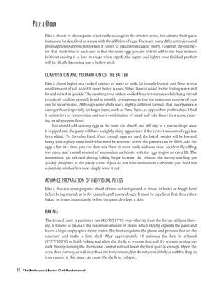 Pâte à Choux
Pâte à choux, or choux paste, is not really a dough in the strictest sense, but rather a thick paste
that could be described as a roux with the addition of eggs. There are many different recipes and
philosophies to choose from when it comes to making this classic pastry. However, the one fac-
tor that holds true in each case is that the more eggs you are able to add to the base mixture
(without causing it to lose its shape when piped), the higher and lighter your finished product
will be, ideally becoming just a hollow shell.
COMPOSITION AND PREPARATION OF THE BATTER
Pâte à choux begins as a cooked mixture of water or milk, fat (usually butter), and flour, with a
small amount of salt added if sweet butter is used. Sifted flour is added to the boiling water and
fat and stirred in quickly. The resulting roux is then cooked for a few minutes while being stirred
constantly to allow as much liquid as possible to evaporate so that the maximum number of eggs
can be incorporated. Although some chefs use a slightly different formula that incorporates a
stronger flour (especially for larger items, such as Paris-Brest, as opposed to profiteroles), I find
it satisfactory to compromise and use a combination of bread and cake flours (in a sense, creat-
ing an all-purpose flour).
You should add as many eggs as the paste can absorb and still stay in a precise shape once
it is piped out; the paste will have a slightly shiny appearance if the correct amount of eggs has
been added. On the other hand, if not enough eggs are used, the baked pastries will be low and
heavy with a gluey mass inside that must be removed before the pastries can be filled. Add the
eggs a few at a time; you can then mix them in more easily and also avoid accidentally adding
too many. Add a small amount of ammonium carbonate with the eggs to give an extra lift. The
ammonium gas released during baking helps increase the volume; the strong-smelling gas
quickly dissipates as the pastry cools. If you do not have ammonium carbonate, you need not
substitute another leavener; simply leave it out.
ADVANCE PREPARATION OF INDIVIDUAL PIECES
Pâte à choux is never prepared ahead of time and refrigerated or frozen in batter or dough form
before being shaped, as is, for example, puff pastry dough. It must be piped out first, then either
baked or frozen immediately, before the paste develops a skin.
BAKING
The formed paste is put into a hot (425°F/219°C) oven (directly from the freezer without thaw-
ing, if frozen) to produce the maximum amount of steam, which rapidly expands the paste and
leaves a large, empty space in the center. The heat coagulates the gluten and proteins that set the
structure and make a firm shell. After approximately 10 minutes, the heat is reduced
(375°F/190°C) to finish baking and allow the shells to become firm and dry without getting too
dark. Simply turning the thermostat control will not lower the heat quickly enough. Open the
oven door partway as well to reduce the temperature, but do not open it fully; a sudden drop in
temperature at this stage can cause the shells to collapse.
82 The Professional Pastry Chef: Fundamentals
 