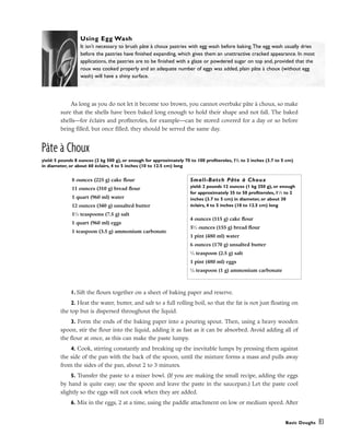 As long as you do not let it become too brown, you cannot overbake pâte à choux, so make
sure that the shells have been baked long enough to hold their shape and not fall. The baked
shells––for éclairs and profiteroles, for example––can be stored covered for a day or so before
being filled, but once filled, they should be served the same day.
Pâte à Choux
yield: 5 pounds 8 ounces (2 kg 500 g), or enough for approximately 70 to 100 profiteroles, 11
/2 to 2 inches (3.7 to 5 cm)
in diameter, or about 60 éclairs, 4 to 5 inches (10 to 12.5 cm) long
1. Sift the flours together on a sheet of baking paper and reserve.
2. Heat the water, butter, and salt to a full rolling boil, so that the fat is not just floating on
the top but is dispersed throughout the liquid.
3. Form the ends of the baking paper into a pouring spout. Then, using a heavy wooden
spoon, stir the flour into the liquid, adding it as fast as it can be absorbed. Avoid adding all of
the flour at once, as this can make the paste lumpy.
4. Cook, stirring constantly and breaking up the inevitable lumps by pressing them against
the side of the pan with the back of the spoon, until the mixture forms a mass and pulls away
from the sides of the pan, about 2 to 3 minutes.
5. Transfer the paste to a mixer bowl. (If you are making the small recipe, adding the eggs
by hand is quite easy; use the spoon and leave the paste in the saucepan.) Let the paste cool
slightly so the eggs will not cook when they are added.
6. Mix in the eggs, 2 at a time, using the paddle attachment on low or medium speed. After
Basic Doughs 83
Using Egg Wash
It isn’t necessary to brush pâte à choux pastries with egg wash before baking.The egg wash usually dries
before the pastries have finished expanding, which gives them an unattractive cracked appearance. In most
applications, the pastries are to be finished with a glaze or powdered sugar on top and, provided that the
roux was cooked properly and an adequate number of eggs was added, plain pâte à choux (without egg
wash) will have a shiny surface.
8 ounces (225 g) cake flour
11 ounces (310 g) bread flour
1 quart (960 ml) water
12 ounces (340 g) unsalted butter
11
⁄2 teaspoons (7.5 g) salt
1 quart (960 ml) eggs
1 teaspoon (3.5 g) ammonium carbonate
Small-Batch Pâte à Choux
yield: 2 pounds 12 ounces (1 kg 250 g), or enough
for approximately 35 to 50 profiteroles, 11
⁄2 to 2
inches (3.7 to 5 cm) in diameter, or about 30
éclairs, 4 to 5 inches (10 to 12.5 cm) long
4 ounces (115 g) cake flour
51
⁄2 ounces (155 g) bread flour
1 pint (480 ml) water
6 ounces (170 g) unsalted butter
1
⁄2 teaspoon (2.5 g) salt
1 pint (480 ml) eggs
1
⁄4 teaspoon (1 g) ammonium carbonate
 