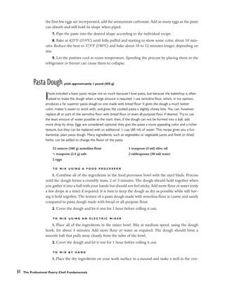 the first few eggs are incorporated, add the ammonium carbonate. Add as many eggs as the paste
can absorb and still hold its shape when piped.
7. Pipe the paste into the desired shape according to the individual recipe.
8. Bake at 425°F (219°C) until fully puffed and starting to show some color, about 10 min-
utes. Reduce the heat to 375°F (190°C) and bake about 10 to 12 minutes longer, depending on
size.
9. Let the pastries cool at room temperature. Speeding the process by placing them in the
refrigerator or freezer can cause them to collapse.
Pasta Dough yield: approximately 1 pound (455 g)
Ihave included a basic pasta recipe not so much because I love pasta, but because the bakeshop is often
asked to make the dough when a large amount is required. I use semolina flour, which, in my opinion,
produces a far superior pasta dough to one made with bread flour. It gives the dough a much better
color, makes it easier to work with, and gives the cooked pasta a slightly chewy bite. You can, however,
replace all or part of the semolina flour with bread flour or even all-purpose flour if desired. Try to use
the least amount of water possible at the start; then, if the dough can not be formed into a ball, add
more drop by drop. Eggs are considered optional; they give the pasta a more appealing color and a richer
texture, but they can be replaced with an additional 1
⁄4 cup (60 ml) of water. This recipe gives you a fun-
damental, plain pasta dough. Many ingredients, such as vegetables or vegetable juices and fresh or dried
herbs, can be added to change the flavor of the pasta.
T O M I X U S I N G A F O O D P R O C E S S O R
1. Combine all of the ingredients in the food processor bowl with the steel blade. Process
until the dough forms a crumbly mass, 2 or 3 minutes. The dough should hold together when
you gather it into a ball with your hands but should not feel sticky. Add more flour or water (only
a few drops at a time) if required. It is best to keep the dough as dry as possible while still hav-
ing it hold together. The texture of a pasta dough made with semolina flour is coarse and sandy
compared to pasta dough made with bread or all-purpose flour.
2. Cover the dough and let it rest for 1 hour before rolling it out.
T O M I X U S I N G A N E L E C T R I C M I X E R
1. Place all of the ingredients in the mixer bowl. Mix at medium speed, using the dough
hook, for about 3 minutes. Add more flour or water as required. The dough should form a
smooth ball that pulls away cleanly from the sides of the bowl.
2. Cover the dough and let it rest for 1 hour before rolling it out.
T O M I X B Y H A N D
1. Place the dry ingredients on your work surface in a mound and make a well in the cen-
84 The Professional Pastry Chef: Fundamentals
12 ounces (340 g) semolina flour
1
⁄2 teaspoon (2.5 g) salt
2 eggs
1 teaspoon (5 ml) olive oil
2 tablespoons (30 ml) water
 