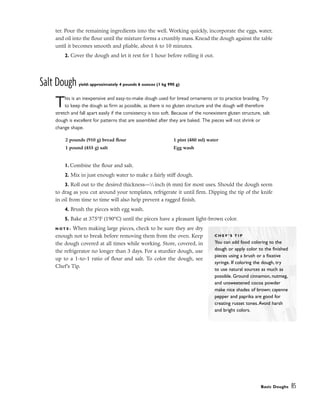 ter. Pour the remaining ingredients into the well. Working quickly, incorporate the eggs, water,
and oil into the flour until the mixture forms a crumbly mass. Knead the dough against the table
until it becomes smooth and pliable, about 6 to 10 minutes.
2. Cover the dough and let it rest for 1 hour before rolling it out.
Salt Dough yield: approximately 4 pounds 6 ounces (1 kg 990 g)
This is an inexpensive and easy-to-make dough used for bread ornaments or to practice braiding. Try
to keep the dough as firm as possible, as there is no gluten structure and the dough will therefore
stretch and fall apart easily if the consistency is too soft. Because of the nonexistent gluten structure, salt
dough is excellent for patterns that are assembled after they are baked. The pieces will not shrink or
change shape.
1. Combine the flour and salt.
2. Mix in just enough water to make a fairly stiff dough.
3. Roll out to the desired thickness––1
⁄4 inch (6 mm) for most uses. Should the dough seem
to drag as you cut around your templates, refrigerate it until firm. Dipping the tip of the knife
in oil from time to time will also help prevent a ragged finish.
4. Brush the pieces with egg wash.
5. Bake at 375°F (190°C) until the pieces have a pleasant light-brown color.
N O T E : When making large pieces, check to be sure they are dry
enough not to break before removing them from the oven. Keep
the dough covered at all times while working. Store, covered, in
the refrigerator no longer than 3 days. For a sturdier dough, use
up to a 1-to-1 ratio of flour and salt. To color the dough, see
Chef’s Tip.
Basic Doughs 85
2 pounds (910 g) bread flour
1 pound (455 g) salt
1 pint (480 ml) water
Egg wash
C H E F ’ S T I P
You can add food coloring to the
dough or apply color to the finished
pieces using a brush or a fixative
syringe. If coloring the dough, try
to use natural sources as much as
possible. Ground cinnamon, nutmeg,
and unsweetened cocoa powder
make nice shades of brown; cayenne
pepper and paprika are good for
creating russet tones.Avoid harsh
and bright colors.
 