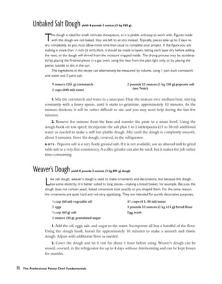 Unbaked Salt Dough yield: 4 pounds 5 ounces (1 kg 960 g)
This dough is ideal for small, intricate showpieces, as it is pliable and easy to work with. Figures made
with this dough are not baked; they are left to air-dry instead. Typically, pieces take up to 3 days to
dry completely, so you must allow more time than usual to complete your project. If the figure you are
making is more than 1
⁄4 inch (6 mm) thick, it should be made in layers, letting each layer dry before adding
the next, or the dough will shrivel from the moisture trapped inside. The drying process may be accelerat-
ed by placing the finished pieces in a gas oven, using the heat from the pilot light only, or by placing the
pieces outside to dry in the sun.
The ingredients in this recipe can alternatively be measured by volume, using 1 part each cornstarch
and water and 2 parts salt.
1. Mix the cornstarch and water in a saucepan. Heat the mixture over medium heat, stirring
constantly with a heavy spoon, until it starts to gelatinize, approximately 10 minutes. As the
mixture thickens, it will be rather difficult to stir, and you may need help during the last few
minutes.
2. Remove the mixture from the heat and transfer the paste to a mixer bowl. Using the
dough hook on low speed, incorporate the salt plus 1 to 2 tablespoons (15 to 30 ml) additional
water as needed to make a stiff but pliable dough. Mix until the dough is completely smooth,
about 5 minutes. Store the dough, covered, in the refrigerator.
N O T E : Popcorn salt is a very finely ground salt. If it is not available, use an almond mill to grind
table salt to a very fine consistency. A coffee grinder can also be used, but it makes the job rather
time-consuming.
Weaver’s Dough yield: 8 pounds 2 ounces (3 kg 695 g) dough
Like salt dough, weaver’s dough is used to make ornaments and decorations, but because this dough
has some elasticity, it is better suited to long pieces––making a bread basket, for example. Because the
dough does not contain yeast, baked ornaments look exactly as you shaped them. For the same reason,
the ornaments are quite hard and not very appetizing. They are intended for purely decorative purposes.
1. Add the oil, eggs, salt, and sugar to the water. Incorporate all but a handful of the flour.
Using the dough hook, knead for approximately 10 minutes to make a smooth and elastic
dough. Adjust with additional flour as needed.
2. Cover the dough and let it rest for about 1 hour before using. Weaver’s dough can be
stored, covered, in the refrigerator for up to 4 days without deteriorating and can be kept frozen
for months.
86 The Professional Pastry Chef: Fundamentals
1
⁄4 cup (60 ml) vegetable oil
2 eggs
1
⁄4 cup (60 g) salt
2 ounces (55 g) granulated sugar
41
⁄2 cups (1 L 80 ml) water
5 pounds 12 ounces (2 kg 615 g) bread flour
Egg wash
9 ounces (255 g) cornstarch
2 cups (480 ml) water
2 pounds 12 ounces (1 kg 250 g) popcorn salt
(see Note)
 