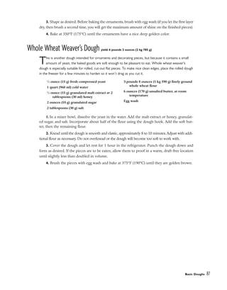 3. Shape as desired. Before baking the ornaments, brush with egg wash (if you let the first layer
dry, then brush a second time, you will get the maximum amount of shine on the finished pieces).
4. Bake at 350°F (175°C) until the ornaments have a nice deep golden color.
Whole Wheat Weaver’s Dough yield: 6 pounds 2 ounces (2 kg 785 g)
This is another dough intended for ornaments and decorating pieces, but because it contains a small
amount of yeast, the baked goods are soft enough to be pleasant to eat. Whole wheat weaver’s
dough is especially suitable for rolled, cut-out flat pieces. To make nice clean edges, place the rolled dough
in the freezer for a few minutes to harden so it won’t drag as you cut it.
1. In a mixer bowl, dissolve the yeast in the water. Add the malt extract or honey, granulat-
ed sugar, and salt. Incorporate about half of the flour using the dough hook. Add the soft but-
ter, then the remaining flour.
2. Knead until the dough is smooth and elastic, approximately 8 to 10 minutes. Adjust with addi-
tional flour as necessary. Do not overknead or the dough will become too soft to work with.
3. Cover the dough and let rest for 1 hour in the refrigerator. Punch the dough down and
form as desired. If the pieces are to be eaten, allow them to proof in a warm, draft-free location
until slightly less than doubled in volume.
4. Brush the pieces with egg wash and bake at 375°F (190°C) until they are golden brown.
Basic Doughs 87
1
⁄2 ounce (15 g) fresh compressed yeast
1 quart (960 ml) cold water
1
⁄2 ounce (15 g) granulated malt extract or 2
tablespoons (30 ml) honey
2 ounces (55 g) granulated sugar
2 tablespoons (30 g) salt
3 pounds 8 ounces (1 kg 590 g) finely ground
whole wheat flour
6 ounces (170 g) unsalted butter, at room
temperature
Egg wash
 