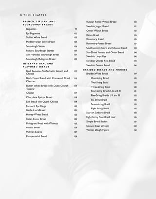 F R E N C H , I TA L I A N , A N D
S O U R D O U G H B R E A D S
Baguettes 99
Epi Baguettes 102
Sicilian White Bread 103
Mediterranean Olive Bread 104
Sourdough Starter 106
Natural Sourdough Starter 107
San Francisco Sourdough Bread 107
Sourdough Multigrain Bread 109
I N T E R N AT I O N A L A N D
F L A V O R E D B R E A D S
Basil Baguettes Stuffed with Spinach and 111
Cheese
Black Forest Bread with Cocoa and Dried 113
Cherries
Butter-Wheat Bread with Dutch Crunch 114
Topping
Challah 117
Chocolate Apricot Bread 118
Dill Bread with Quark Cheese 119
Farmer’s Rye Rings 120
Garlic-Herb Bread 121
Honey-Wheat Bread 122
Italian Easter Bread 124
Multigrain Bread with Walnuts 125
Potato Bread 126
Pullman Loaves 127
Pumpernickel Bread 129
Russian Rolled-Wheat Bread 130
Swedish Joggar Bread 131
Onion-Walnut Bread 133
Raisin Bread 135
Rosemary Bread 136
Rosemary-Potato Bread 137
Southwestern Corn and Cheese Bread 138
Sun-Dried Tomato and Onion Bread 140
Swedish Limpa Rye 142
Swedish Orange Rye Bread 143
Swedish Peasant Bread 145
B R A I D E D B R E A D S A N D F I G U R E S
Braided White Bread 147
One-String Braid 150
Two-String Braid 150
Three-String Braid 150
Four-String Braids I, II, and III 151
Five-String Braids I, II, and III 152
Six-String Braid 153
Seven-String Braid 153
Eight String Braid 153
Star or Sunburst Braid 154
Eight-String Four-Braid Loaf 156
Simple Bread Basket 157
Crown Bread Wreath 159
Winter Dough Figure 160
I N T H I S C H A P T E R
 