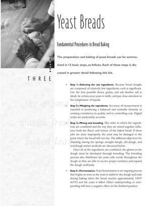 T H R E E
C
H
A
P
T
E
R
the aroma of
warm, freshly
baked loaves
Yeast Breads
Fundamental Procedures in Bread Baking
The preparation and baking of yeast breads can be summa-
rized in 12 basic steps, as follows. Each of these steps is dis-
cussed in greater detail following this list.
■ Step 1––Selecting the raw ingredients. Because bread doughs
are composed of relatively few ingredients, each is significant.
Use the best possible flours, grains, and salt (kosher salt is
ideal), be certain your yeast is viable, and pay close attention to
the temperature of liquids.
■ Step 2––Weighing the ingredients. Accuracy of measurement is
essential to producing a balanced and workable formula, to
creating consistency in quality, and to controlling cost. Digital
scales are particularly accurate.
■ Step 3––Mixing and kneading. The order in which the ingredi-
ents are combined and the way they are mixed together influ-
ence both the flavor and texture of the baked bread. If these
jobs are done improperly, the yeast may be damaged to the
point where the bread will not rise. The different objectives for
choosing among the sponge, straight-dough, old-dough, and
sourdough starter methods are discussed below.
Once all of the ingredients are combined, the gluten in the
dough must be developed through kneading. The kneading
process also distributes the yeast cells evenly throughout the
dough so they are able to receive proper nutrition and expand
the dough uniformly.
■ Step 4––Fermentation. Yeast fermentation is an ongoing process
that begins as soon as the yeast is added to the dough and ends
during baking when the bread reaches approximately 145°F
(63°C) and the yeast is killed. Either underproofing or over-
proofing will have a negative effect on the finished product.
 