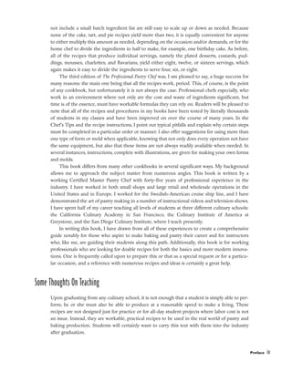not include a small batch ingredient list are still easy to scale up or down as needed. Because
none of the cake, tart, and pie recipes yield more than two, it is equally convenient for anyone
to either multiply this amount as needed, depending on the occasion and/or demands, or for the
home chef to divide the ingredients in half to make, for example, one birthday cake. As before,
all of the recipes that produce individual servings, namely the plated desserts, custards, pud-
dings, mousses, charlottes, and Bavarians, yield either eight, twelve, or sixteen servings, which
again makes it easy to divide the ingredients to serve four, six, or eight.
The third edition of The Professional Pastry Chef was, I am pleased to say, a huge success for
many reasons: the main one being that all the recipes work, period. This, of course, is the point
of any cookbook, but unfortunately it is not always the case. Professional chefs especially, who
work in an environment where not only are the cost and waste of ingredients significant, but
time is of the essence, must have workable formulas they can rely on. Readers will be pleased to
note that all of the recipes and procedures in my books have been tested by literally thousands
of students in my classes and have been improved on over the course of many years. In the
Chef’s Tips and the recipe instructions, I point out typical pitfalls and explain why certain steps
must be completed in a particular order or manner. I also offer suggestions for using more than
one type of form or mold when applicable, knowing that not only does every operation not have
the same equipment, but also that these items are not always readily available when needed. In
several instances, instructions, complete with illustrations, are given for making your own forms
and molds.
This book differs from many other cookbooks in several significant ways. My background
allows me to approach the subject matter from numerous angles. This book is written by a
working Certified Master Pastry Chef with forty-five years of professional experience in the
industry. I have worked in both small shops and large retail and wholesale operations in the
United States and in Europe. I worked for the Swedish-American cruise ship line, and I have
demonstrated the art of pastry making in a number of instructional videos and television shows.
I have spent half of my career teaching all levels of students at three different culinary schools:
the California Culinary Academy in San Francisco, the Culinary Institute of America at
Greystone, and the San Diego Culinary Institute, where I teach presently.
In writing this book, I have drawn from all of these experiences to create a comprehensive
guide notably for those who aspire to make baking and pastry their career and for instructors
who, like me, are guiding their students along this path. Additionally, this book is for working
professionals who are looking for doable recipes for both the basics and more modern innova-
tions. One is frequently called upon to prepare this or that as a special request or for a particu-
lar occasion, and a reference with numerous recipes and ideas is certainly a great help.
Some Thoughts On Teaching
Upon graduating from any culinary school, it is not enough that a student is simply able to per-
form; he or she must also be able to produce at a reasonable speed to make a living. These
recipes are not designed just for practice or for all-day student projects where labor cost is not
an issue. Instead, they are workable, practical recipes to be used in the real world of pastry and
baking production. Students will certainly want to carry this text with them into the industry
after graduation.
Preface ix
 