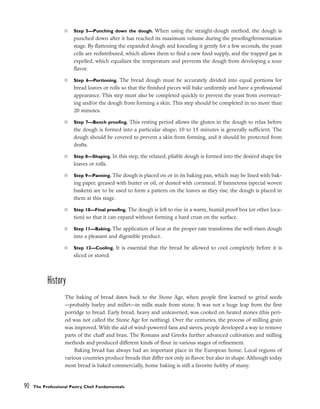 ■ Step 5––Punching down the dough. When using the straight-dough method, the dough is
punched down after it has reached its maximum volume during the proofing/fermentation
stage. By flattening the expanded dough and kneading it gently for a few seconds, the yeast
cells are redistributed, which allows them to find a new food supply, and the trapped gas is
expelled, which equalizes the temperature and prevents the dough from developing a sour
flavor.
■ Step 6––Portioning. The bread dough must be accurately divided into equal portions for
bread loaves or rolls so that the finished pieces will bake uniformly and have a professional
appearance. This step must also be completed quickly to prevent the yeast from overreact-
ing and/or the dough from forming a skin. This step should be completed in no more than
20 minutes.
■ Step 7––Bench proofing. This resting period allows the gluten in the dough to relax before
the dough is formed into a particular shape; 10 to 15 minutes is generally sufficient. The
dough should be covered to prevent a skin from forming, and it should be protected from
drafts.
■ Step 8––Shaping. In this step, the relaxed, pliable dough is formed into the desired shape for
loaves or rolls.
■ Step 9––Panning. The dough is placed on or in its baking pan, which may be lined with bak-
ing paper, greased with butter or oil, or dusted with cornmeal. If bannetons (special woven
baskets) are to be used to form a pattern on the loaves as they rise, the dough is placed in
them at this stage.
■ Step 10––Final proofing. The dough is left to rise in a warm, humid proof box (or other loca-
tion) so that it can expand without forming a hard crust on the surface.
■ Step 11––Baking. The application of heat at the proper rate transforms the well-risen dough
into a pleasant and digestible product.
■ Step 12––Cooling. It is essential that the bread be allowed to cool completely before it is
sliced or stored.
History
The baking of bread dates back to the Stone Age, when people first learned to grind seeds
––probably barley and millet––in mills made from stone. It was not a huge leap from the first
porridge to bread. Early bread, heavy and unleavened, was cooked on heated stones (this peri-
od was not called the Stone Age for nothing). Over the centuries, the process of milling grain
was improved. With the aid of wind-powered fans and sieves, people developed a way to remove
parts of the chaff and bran. The Romans and Greeks further advanced cultivation and milling
methods and produced different kinds of flour in various stages of refinement.
Baking bread has always had an important place in the European home. Local regions of
various countries produce breads that differ not only in flavor, but also in shape. Although today
most bread is baked commercially, home baking is still a favorite hobby of many.
90 The Professional Pastry Chef: Fundamentals
 