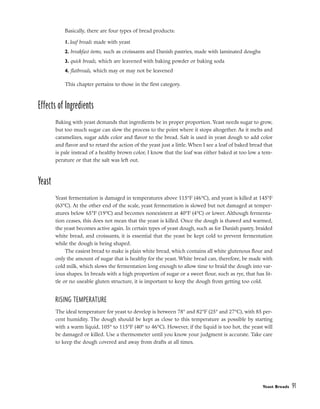 Basically, there are four types of bread products:
1. loaf breads made with yeast
2. breakfast items, such as croissants and Danish pastries, made with laminated doughs
3. quick breads, which are leavened with baking powder or baking soda
4. flatbreads, which may or may not be leavened
This chapter pertains to those in the first category.
Effects of Ingredients
Baking with yeast demands that ingredients be in proper proportion. Yeast needs sugar to grow,
but too much sugar can slow the process to the point where it stops altogether. As it melts and
caramelizes, sugar adds color and flavor to the bread. Salt is used in yeast dough to add color
and flavor and to retard the action of the yeast just a little. When I see a loaf of baked bread that
is pale instead of a healthy brown color, I know that the loaf was either baked at too low a tem-
perature or that the salt was left out.
Yeast
Yeast fermentation is damaged in temperatures above 115°F (46°C), and yeast is killed at 145°F
(63°C). At the other end of the scale, yeast fermentation is slowed but not damaged at temper-
atures below 65°F (19°C) and becomes nonexistent at 40°F (4°C) or lower. Although fermenta-
tion ceases, this does not mean that the yeast is killed. Once the dough is thawed and warmed,
the yeast becomes active again. In certain types of yeast dough, such as for Danish pastry, braided
white bread, and croissants, it is essential that the yeast be kept cold to prevent fermentation
while the dough is being shaped.
The easiest bread to make is plain white bread, which contains all white glutenous flour and
only the amount of sugar that is healthy for the yeast. White bread can, therefore, be made with
cold milk, which slows the fermentation long enough to allow time to braid the dough into var-
ious shapes. In breads with a high proportion of sugar or a sweet flour, such as rye, that has lit-
tle or no useable gluten structure, it is important to keep the dough from getting too cold.
RISING TEMPERATURE
The ideal temperature for yeast to develop is between 78° and 82°F (25° and 27°C), with 85 per-
cent humidity. The dough should be kept as close to this temperature as possible by starting
with a warm liquid, 105° to 115°F (40° to 46°C). However, if the liquid is too hot, the yeast will
be damaged or killed. Use a thermometer until you know your judgment is accurate. Take care
to keep the dough covered and away from drafts at all times.
Yeast Breads 91
 