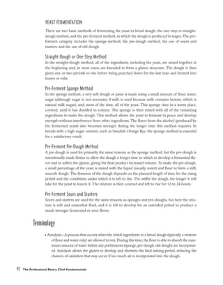 YEAST FERMENTATION
There are two basic methods of fermenting the yeast in bread dough: the one-step or straight-
dough method, and the pre-ferment method, in which the dough is produced in stages. The pre-
ferment category includes the sponge-method, the pre-dough method, the use of sours and
starters, and the use of old dough.
Straight-Dough or One-Step Method
In the straight-dough method, all of the ingredients, including the yeast, are mixed together at
the beginning and, in most cases, are kneaded to form a gluten structure. The dough is then
given one or two periods to rise before being punched down for the last time and formed into
loaves or rolls.
Pre-Ferment Sponge Method
In the sponge method, a very soft dough or paste is made using a small amount of flour, water,
sugar (although sugar is not necessary if milk is used because milk contains lactose, which is
natural milk sugar), and, most of the time, all of the yeast. This sponge rises in a warm place,
covered, until it has doubled in volume. The sponge is then mixed with all of the remaining
ingredients to make the dough. This method allows the yeast to ferment in peace and develop
strength without interference from other ingredients. The flavor from the alcohol (produced by
the fermented yeast) also becomes stronger during the longer time this method requires. In
breads with a high sugar content, such as Swedish Orange Rye, the sponge method is essential
for a satisfactory result.
Pre-Ferment Pre-Dough Method
A pre-dough is used for primarily the same reasons as the sponge method, but the pre-dough is
intentionally made firmer to allow the dough a longer time in which to develop a fremented fla-
vor and to soften the gluten, giving the final product increased volume. To make the pre-dough,
a small percentage of the yeast is mixed with the liquid (usually water) and flour to form a stiff,
smooth dough. The firmness of the dough depends on the planned length of time for the rising
period and the conditions under which it is left to rise. The stiffer the dough, the longer it will
take for the yeast to leaven it. The mixture is then covered and left to rise for 12 to 24 hours.
Pre-Ferment Sours and Starters
Sours and starters are used for the same reasons as sponges and pre-doughs, but here the mix-
ture is soft and somewhat fluid, and it is left to develop for an extended period to produce a
much stronger fermented or sour flavor.
Terminology
• Autolysis––A process that occurs when the initial ingredients in a bread dough (typically a mixture
of flour and water only) are allowed to rest. During this time, the flour is able to absorb the max-
imum amount of water before any preferments (sponge, pre-dough, old dough) are incorporat-
ed. Autolysis allows the gluten to develop and shortens the final mixing period, reducing the
chances of oxidation that may occur if too much air is incorporated into the dough.
92 The Professional Pastry Chef: Fundamentals
 