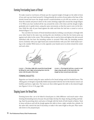 Forming Freestanding Loaves of Bread
To make round or oval loaves of bread, put the required weight of dough on the table in front
of you and cup your hand around it. Using primarily the section of your palm at the base of the
thumb, knead and move the dough around counterclockwise as you lift one section at a time
from the outside and press it down in the center, forming a tight skin around the dough (Figure
3-1). When you have worked all the way around the circle a few times and the dough is tight,
gradually turn it upside-down, using the same movements, so that the seam is now on the bot-
tom. Hold the side of your hand against the table and form the loaf into a round or oval as
desired (Figure 3-2).
You can form two loaves of bread simultaneously by working a second piece of dough with
your other hand in the same way, moving this one clockwise so that the two loaves press up
against each other in the center. This technique also is used to form and tighten the skin around
individual rolls, but here the kneading motion is reversed. With rolls, the kneading motion
moves clockwise with your right hand and counterclockwise with your left––both hands mov-
ing to the outside. With loaves, it is the opposite: your hands move in circles toward the center
and each other.
FORMING BAGUETTES
Baguettes are formed using the same method as for bread strings used for braided loaves. The
oblong piece of dough is repeatedly folded and pounded with the heel of the hand to remove air
bubbles and form a tight skin. The loaves are then rolled against the table to the desired length
(see Figures 3-16 to 3-18, page 148).
Shaping Loaves for Bread Pans
Forming loaves that are to be baked in bread pans is a little different––and much easier––than
forming freestanding loaves, because the pan helps develop the shape during proofing and bak-
ing. Start by punching down each piece of dough with the heels of both hands to flatten. Tuck
in stray end pieces and roll the dough against the table to form a tight, wrinkle-free cylinder. At
the same time, stretch the loaf, if necessary, to make it the same length as the pan. Place seam-
side down in the prepared pan.
94 The Professional Pastry Chef: Fundamentals
FIGURE 3-1˙Forming a tight skin around the bread dough
by lifting the outer edges and pressing them into the
center with the palm of the hand
FIGURE 3-2 Forming the loaf into a round or oval
shape using the palm of the hand, after the
dough has been turned seam-side down
 
