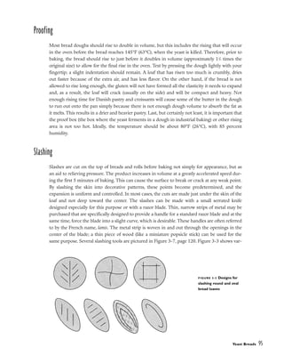 Proofing
Most bread doughs should rise to double in volume, but this includes the rising that will occur
in the oven before the bread reaches 145°F (63°C), when the yeast is killed. Therefore, prior to
baking, the bread should rise to just before it doubles in volume (approximately 11
/2 times the
original size) to allow for the final rise in the oven. Test by pressing the dough lightly with your
fingertip; a slight indentation should remain. A loaf that has risen too much is crumbly, dries
out faster because of the extra air, and has less flavor. On the other hand, if the bread is not
allowed to rise long enough, the gluten will not have formed all the elasticity it needs to expand
and, as a result, the loaf will crack (usually on the side) and will be compact and heavy. Not
enough rising time for Danish pastry and croissants will cause some of the butter in the dough
to run out onto the pan simply because there is not enough dough volume to absorb the fat as
it melts. This results in a drier and heavier pastry. Last, but certainly not least, it is important that
the proof box (the box where the yeast ferments in a dough in industrial baking) or other rising
area is not too hot. Ideally, the temperature should be about 80°F (26°C), with 85 percent
humidity.
Slashing
Slashes are cut on the top of breads and rolls before baking not simply for appearance, but as
an aid to relieving pressure. The product increases in volume at a greatly accelerated speed dur-
ing the first 5 minutes of baking. This can cause the surface to break or crack at any weak point.
By slashing the skin into decorative patterns, these points become predetermined, and the
expansion is uniform and controlled. In most cases, the cuts are made just under the skin of the
loaf and not deep toward the center. The slashes can be made with a small serrated knife
designed especially for this purpose or with a razor blade. Thin, narrow strips of metal may be
purchased that are specifically designed to provide a handle for a standard razor blade and at the
same time, force the blade into a slight curve, which is desirable. These handles are often referred
to by the French name, lamis. The metal strip is woven in and out through the openings in the
center of the blade; a thin piece of wood (like a miniature popsicle stick) can be used for the
same purpose. Several slashing tools are pictured in Figure 3-7, page 120. Figure 3-3 shows var-
Yeast Breads 95
FIGURE 3-3 Designs for
slashing round and oval
bread loaves
 