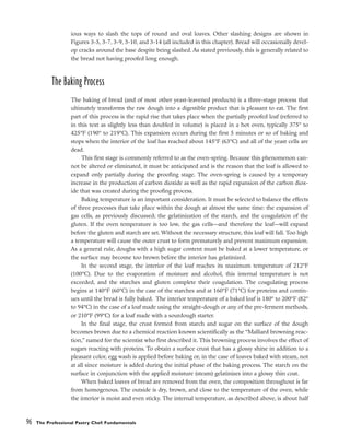 ious ways to slash the tops of round and oval loaves. Other slashing designs are shown in
Figures 3-5, 3-7, 3-9, 3-10, and 3-14 (all included in this chapter). Bread will occasionally devel-
op cracks around the base despite being slashed. As stated previously, this is generally related to
the bread not having proofed long enough.
The Baking Process
The baking of bread (and of most other yeast-leavened products) is a three-stage process that
ultimately transforms the raw dough into a digestible product that is pleasant to eat. The first
part of this process is the rapid rise that takes place when the partially proofed loaf (referred to
in this text as slightly less than doubled in volume) is placed in a hot oven, typically 375° to
425°F (190° to 219°C). This expansion occurs during the first 5 minutes or so of baking and
stops when the interior of the loaf has reached about 145°F (63°C) and all of the yeast cells are
dead.
This first stage is commonly referred to as the oven-spring. Because this phenomenon can-
not be altered or eliminated, it must be anticipated and is the reason that the loaf is allowed to
expand only partially during the proofing stage. The oven-spring is caused by a temporary
increase in the production of carbon dioxide as well as the rapid expansion of the carbon diox-
ide that was created during the proofing process.
Baking temperature is an important consideration. It must be selected to balance the effects
of three processes that take place within the dough at almost the same time: the expansion of
gas cells, as previously discussed; the gelatinization of the starch, and the coagulation of the
gluten. If the oven temperature is too low, the gas cells––and therefore the loaf––will expand
before the gluten and starch are set. Without the necessary structure, this loaf will fall. Too high
a temperature will cause the outer crust to form prematurely and prevent maximum expansion.
As a general rule, doughs with a high sugar content must be baked at a lower temperature, or
the surface may become too brown before the interior has gelatinized.
In the second stage, the interior of the loaf reaches its maximum temperature of 212°F
(100°C). Due to the evaporation of moisture and alcohol, this internal temperature is not
exceeded, and the starches and gluten complete their coagulation. The coagulating process
begins at 140°F (60°C) in the case of the starches and at 160°F (71°C) for proteins and contin-
ues until the bread is fully baked. The interior temperature of a baked loaf is 180° to 200°F (82°
to 94°C) in the case of a loaf made using the straight-dough or any of the pre-ferment methods,
or 210°F (99°C) for a loaf made with a sourdough starter.
In the final stage, the crust formed from starch and sugar on the surface of the dough
becomes brown due to a chemical reaction known scientifically as the “Malliard browning reac-
tion,” named for the scientist who first described it. This browning process involves the effect of
sugars reacting with proteins. To obtain a surface crust that has a glossy shine in addition to a
pleasant color, egg wash is applied before baking or, in the case of loaves baked with steam, not
at all since moisture is added during the initial phase of the baking process. The starch on the
surface in conjunction with the applied moisture (steam) gelatinizes into a glossy thin coat.
When baked loaves of bread are removed from the oven, the composition throughout is far
from homogenous. The outside is dry, brown, and close to the temperature of the oven, while
the interior is moist and even sticky. The internal temperature, as described above, is about half
96 The Professional Pastry Chef: Fundamentals
 
