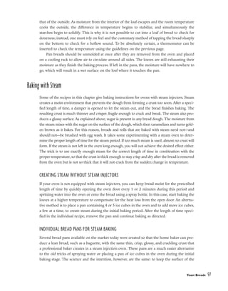 that of the outside. As moisture from the interior of the loaf escapes and the room temperature
cools the outside, the difference in temperature begins to stabilize, and simultaneously the
starches begin to solidify. This is why it is not possible to cut into a loaf of bread to check for
doneness; instead, one must rely on feel and the customary method of tapping the bread sharply
on the bottom to check for a hollow sound. To be absolutely certain, a thermometer can be
inserted to check the temperature using the guidelines on the previous page.
Pan breads should be unmolded at once after they are removed from the oven and placed
on a cooling rack to allow air to circulate around all sides. The loaves are still exhausting their
moisture as they finish the baking process. If left in the pans, the moisture will have nowhere to
go, which will result in a wet surface on the loaf where it touches the pan.
Baking with Steam
Some of the recipes in this chapter give baking instructions for ovens with steam injectors. Steam
creates a moist environment that prevents the dough from forming a crust too soon. After a speci-
fied length of time, a damper is opened to let the steam out, and the bread finishes baking. The
resulting crust is much thinner and crisper, fragile enough to crack and break. The steam also pro-
duces a glossy surface. As explained above, sugar is present in any bread dough. The moisture from
the steam mixes with the sugar on the surface of the dough, which then caramelizes and turns gold-
en brown as it bakes. For this reason, breads and rolls that are baked with steam need not––and
should not––be brushed with egg wash. It takes some experimenting with a steam oven to deter-
mine the proper length of time for the steam period. If too much steam is used, almost no crust will
form. If the steam is not left in the oven long enough, you will not achieve the desired effect either.
The trick is to use exactly enough steam for the correct length of time in combination with the
proper temperature, so that the crust is thick enough to stay crisp and dry after the bread is removed
from the oven but is not so thick that it will not crack from the sudden change in temperature.
CREATING STEAM WITHOUT STEAM INJECTORS
If your oven is not equipped with steam injectors, you can keep bread moist for the prescribed
length of time by quickly opening the oven door every 1 or 2 minutes during this period and
spritzing water into the oven or onto the bread using a spray bottle. In this case, start baking the
loaves at a higher temperature to compensate for the heat loss from the open door. An alterna-
tive method is to place a pan containing 4 or 5 ice cubes in the oven and to add more ice cubes,
a few at a time, to create steam during the initial baking period. After the length of time speci-
fied in the individual recipe, remove the pan and continue baking as directed.
INDIVIDUAL BREAD PANS FOR STEAM BAKING
Several bread pans available on the market today were created so that the home baker can pro-
duce a lean bread, such as a baguette, with the same thin, crisp, glossy, and crackling crust that
a professional baker creates in a steam injection oven. These pans are a much easier alternative
to the old tricks of spraying water or placing a pan of ice cubes in the oven during the initial
baking stage. The science and the intention, however, are the same: to keep the surface of the
Yeast Breads 97
 
