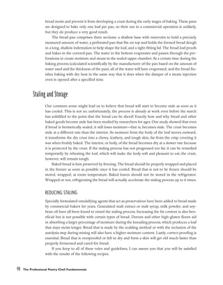 bread moist and prevent it from developing a crust during the early stages of baking. These pans
are designed to bake only one loaf per pan, so their use in a commercial operation is unlikely,
but they do produce a very good result.
The bread pan comprises three sections: a shallow base with reservoirs to hold a precisely
measured amount of water, a perforated pan that fits on top and holds the formed bread dough
in a long, shallow indentation to help shape the loaf, and a tight-fitting lid. The bread loaf proofs
and bakes in the covered pan. The water in the bottom evaporates and passes through the per-
forations to create moisture and steam in the sealed upper chamber. At a certain time during the
baking process (calculated scientifically by the manufacturer of the pan based on the amount of
water used and the thickness of the pan), all of the water will have evaporated, and the bread fin-
ishes baking with dry heat in the same way that it does when the damper of a steam injection
oven is opened after a specified time.
Staling and Storage
Our common sense might lead us to believe that bread will start to become stale as soon as it
has cooled. This is not so; unfortunately, the process is already at work even before the starch
has solidified to the point that the bread can be sliced! Exactly how and why bread and other
baked goods become stale has been studied by researchers for ages. One study showed that even
if bread is hermetically sealed, it still loses moisture––that is, becomes stale. The crust becomes
stale at a different rate than the interior. As moisture from the body of the loaf moves outward,
it transforms the dry crust into a chewy, leathery, and tough skin, far from the crisp covering it
was when freshly baked. The interior, or body, of the bread becomes dry at a slower rate because
it is protected by the crust. If the staling process has not progressed too far, it can be remedied
temporarily by reheating the loaf, which will make the body soft and pleasant to eat; the crust,
however, will remain tough.
Baked bread is best preserved by freezing. The bread should be properly wrapped and placed
in the freezer as soon as possible once it has cooled. Bread that is not to be frozen should be
stored, wrapped, at room temperature. Baked loaves should not be stored in the refrigerator.
Wrapped or not, refrigerating the bread will actually accelerate the staling process up to 6 times.
REDUCING STALING
Specially formulated emulsifying agents that act as preservatives have been added to bread made
by commercial bakers for years. Granulated malt extract or malt syrup, milk powder, and soy-
bean oil have all been found to retard the staling process. Increasing the fat content is also ben-
eficial but is not possible with certain types of bread. Durum and other high-gluten flours aid
in absorbing a larger percentage of moisture during the kneading process, which produces a loaf
that stays moist longer. Bread that is made by the scalding method or with the inclusion of the
autolysis step during mixing will also have a higher moisture content. Lastly, correct proofing is
essential. Bread that is overproofed or left to dry and form a skin will get old much faster than
properly fermented and cared-for bread.
If you keep to all of these rules and guidelines, I can assure you that you will be satisfied
with the results of the following recipes.
98 The Professional Pastry Chef: Fundamentals
 