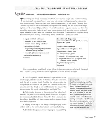 Yeast Breads 99
F R E N C H , I T A L I A N , A N D S O U R D O U G H B R E A D S
Baguettes yield: 6 loaves, 12 ounces (340 g) each, or 4 loaves, 1 pound (455 g) each
The word baguette literally translates as “small rod”; however, most people today would immediately
identify it as a French type of chewy white bread with a crisp crust. Baguettes are far and away the
most popular bread in France––or in any other French-speaking country for that matter. Currently, about
25 million baguettes are sold in France each day. Baguette loaves are long, thin, and crusty, usually weigh-
ing between 10 ounces and 1 pound. When I travel to France by car, a baguette is always one of the first
things I buy after crossing the border and I never have to look too far. It seems that even the smallest vil-
lage in France has a church, a city hall, a pâtisserie, and a boulangerie. If I am able to buy a baguette freshly
baked first thing in the morning, I need nothing else for breakfast but a good cup of coffee.
When you make the small-batch recipe, follow the instructions as given but scale the dough
into 11-ounce (310-g) pieces and roll each piece to 20 inches (50 cm) in length.
1. Place 5 cups (1 L 200 ml) water (21
⁄2 cups /600 ml for the
small recipe), all but a handful of the bread flour, the cake flour,
and the salt in a mixer bowl. Combine the mixture, using the
dough hook attachment at low speed, and continue mixing until
smooth. Allow the dough to rest for 15 minutes (the process that
occurs during this step is called autolysis; see Chef’s Tip).
2. Add the pâte fermenté to the contents of the mixer bowl.
Dissolve the yeast in the remaining water, then add it along with
the remaining handful of flour. Knead for 4 to 6 minutes; the
ingredients should be well incorporated, and the dough should
have a smooth texture.
3. Lightly oil the top of the dough or use pan spray. Cover
and set aside to rise for 11
⁄2 hours; this is known as bulk rising.
4. Divide the dough into pieces weighing 12 ounces (340 g)
C H E F ’ S T I P
Autolysis occurs during one of the
first steps in making a bread dough
before mixing and kneading. It
involves allowing a well-combined
mixture of flour and water to rest
for 15 to 30 minutes so that the
flour has time to fully absorb the
water. It has the same effect as the
scalding method, the only difference
being that with autolysis, the water is
not heated. See page 92 for further
information. If you are pressed for
time, this step can be left out.
6 cups (1 L 440 ml) cold water
3 pounds (1 kg 365 g) bread flour
1 pound 6 ounces (625 g) cake flour
3 tablespoons (45 g) salt
1 recipe or 1 pound (455 g) Baguette Pâte
Fermenté (recipe follows)
1 ounce (30 g) fresh compressed yeast
Vegetable oil or pan spray
Cornmeal
Small-Batch Baguettes
yield: 3 loaves, 12 ounces (340 g) each, or 2 loaves,
1 pound (455 g) each
3 cups (720 ml) cold water
1 pound 8 ounces (680 g) bread flour
11 ounces (315 g) cake flour
11
⁄2 tablespoons (22 g) salt
1
⁄2 ounce (15 g) fresh compressed yeast
1
⁄2 recipe or 8 ounces (225 g) Baguette Pâte
Fermenté (recipe follows)
Vegetable oil or pan spray
Cornmeal
 