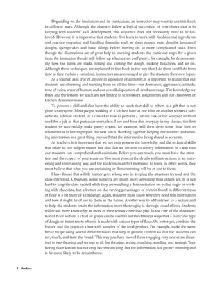 Depending on the institution and its curriculum, an instructor may want to use this book
in different ways. Although the chapters follow a logical succession of procedures that is in
keeping with students’ skill development, this sequence does not necessarily need to be fol-
lowed. However, it is imperative that students first learn to work with fundamental ingredients
and practice preparing and handling formulas such as short dough, yeast doughs, laminated
doughs, spongecakes and basic fillings before moving on to more complicated tasks. Even
though the illustrations are of great help in showing students the particular steps for a given
item, the instructor should still follow up a lecture on puff pastry, for example, by demonstrat-
ing how the turns are made, rolling and cutting the dough, making bouchées, and so on.
Although these techniques are explained in this book in the way that I do them (and I do from
time to time explain a variation), instructors are encouraged to give the students their own input.
As a teacher, as is true of anyone in a position of authority, it is important to realize that our
students are observing and learning from us all the time––our demeanor, appearance, attitude,
tone of voice, sense of humor, and our overall disposition all send a message. The knowledge we
share and the lessons we teach are not limited to schoolwork assignments and our classroom or
kitchen demonstrations.
To possess a skill and also have the ability to teach that skill to others is a gift that is not
given to everyone. Most people working in a kitchen have at one time or another shown a sub-
ordinate, a fellow student, or a coworker how to perform a certain task or the accepted method
used for a job in that particular workplace. I see and hear this everyday in my classes: the first
student to successfully make pastry cream, for example, will then drop some little hint to
whomever is in line to prepare the next batch. Working together, helping one another, and shar-
ing information is a great thing provided that the information being shared is accurate.
As teachers, it is important that we not only possess the knowledge and the technical skills
that relate to our subject matter, but also that we are able to convey information in a way that
our students can comprehend and assimilate. Before you can teach, you must have the atten-
tion and the respect of your students. You must present the details and instructions in an inter-
esting and entertaining way, and the students must feel motivated to learn. In other words, they
must believe that what you are explaining or demonstrating will be of use to them.
I have found that a little humor goes a long way in keeping the attention focused and the
class interested. Obviously, some subjects are much more appealing than others are. It is not
hard to keep the class excited while they are watching a demonstration on pulled sugar or work-
ing with chocolate, but a lecture on the varying percentages of protein found in different types
of flour is a bit more of a challenge. Again, students must know why they need this information
and how it might be of use to them in the future. Another way to add interest to a lecture and
to help the students retain the information more thoroughly is through visual effects. Students
will retain more knowledge as more of their senses come into play. In the case of the aforemen-
tioned flour lecture, a chart or graph can be used to list the different ways that a particular type
of dough or batter reacts when it is made with various types of flour. Or, better yet, combine the
lecture and the graph or chart with samples of the food product. For example, make the same
bread recipe using several different flours that vary in protein content so that the students can
see, touch, and taste the bread. This way you have moved from engaging only one sense (hear-
ing) to two (hearing and seeing) to all five (hearing, seeing, touching, smelling and tasting). Your
boring flour lecture has not only become exciting, but the information has greater meaning and
is far more likely to be remembered.
x Preface
 