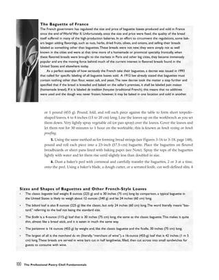 or 1 pound (455 g). Pound, fold, and roll each piece against the table to form short torpedo-
shaped loaves, 6 to 8 inches (15 to 20 cm) long. Line the loaves up on the workbench as you set
them down. Very lightly spray vegetable oil (or pan spray) over the loaves. Cover the loaves and
let them rest for 30 minutes to 1 hour on the worktable; this is known as bench resting or bench
proofing.
5. Using the same method as for forming bread strings (see Figures 3-16 to 3-18, page 148),
pound and roll each piece into a 23-inch (57.5-cm) baguette. Place the baguettes on floured
breadboards or sheet pans lined with baking paper (see Note). Spray the tops of the baguettes
lightly with water and let them rise until slightly less than doubled in size.
6. Dust a baker’s peel with cornmeal and carefully transfer the baguettes, 2 or 3 at a time,
onto the peel. Using a baker’s blade, a dough cutter, or a serrated knife, cut well-defined slits, 4
100 The Professional Pastry Chef: Fundamentals
The Baguette of France
The French government has regulated the size and price of baguette loaves produced and sold in France
since the end of World War II. Unfortunately, once the size and price were fixed, the quality of the bread
itself suffered in many of the high-production bakeries. In an effort to circumvent the regulations, some bak-
ers began adding flavorings, such as nuts, herbs, dried fruits, olives, and onions, and selling their breads
labeled as something other than baguettes.These breads were not new; they were simply not as well
known in the cities and were at that time more of a homemade or provincial specialty. Ironically, when
these flavored breads were brought to the markets in Paris and other big cities, they became immensely
popular and are the moving force behind much of the current interest in flavored breads found in the
United States and elsewhere today.
As a perfect example of how seriously the French take their baguettes, a decree was issued in 1993
that called for specific labeling of all baguette loaves sold. A 1912 law already stated that baguettes must
contain nothing other than flour, water, salt, and yeast.The new decree took the matter a step further and
specified that if the bread is kneaded and baked on the seller’s premises, it shall be labeled pain maison
(homemade bread). If it is labeled de tradition française (traditional French), this means that no additives
were used and the dough was never frozen; however, it may be baked in one location and sold in another.
Sizes and Shapes of Baguettes and Other French-Style Loaves
• The classic baguette loaf weighs 8 ounces (225 g) and is 30 inches (75 cm) long by comparison, a typical baguette in
the United States is likely to weigh about 12 ounces (340 g) and be 24 inches (60 cm) long.
• The bâtard loaf is also 8 ounces (225 g) like the classic, but only 24 inches (60 cm) long.The word literally means “bas-
tard,” referring to the loaf not being the standard size.
• The ficelle is a 4-ounce (115-g) loaf that is 30 inches (75 cm) long, the same as the classic baguette.This makes it quite
thin, almost like a bread stick, and it is eaten in much the same way.
• The parisienne is 16 ounces (455 g) by weight and, like the classic baguette and the ficelle, 30 inches (75 cm) long.
• The largest of all is the marchand du vin (literally,“merchant of wine”), a 16-ounce (455-g) loaf that is 42 inches (1 m 5
cm) long.These breads are served in wine bars cut in half lengthwise, filled, then cut across into small sandwiches for
guests to consume with wine.
 