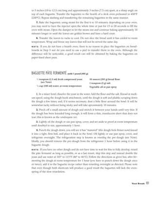 to 5 inches (10 to 12.5 cm) long and approximately 3 inches (7.5 cm) apart, at a sharp angle on
top of each baguette. Transfer the baguettes to the hearth of a deck oven preheated to 450°F
(230°C). Repeat slashing and transferring the remaining baguettes in the same manner.
7. Bake the baguettes, using steam for the first 6 to 10 minutes; depending on your oven,
you may need to have the injector open the whole time or just for 15 to 20 seconds to fill the
oven with steam. Open the damper to let the steam out and continue baking approximately 10
minutes longer or until the loaves are golden brown and have a hard crust.
8. Transfer the loaves to racks to cool. Do not slice the bread until it has cooled to room
temperature. Wrap and freeze any loaves that will not be served the same day.
N O T E : If you do not have a hearth oven, there is no reason to place the baguettes on bread-
boards in Step 5 nor do you need to use a peel to transfer them to the oven. Although the
difference will be noticeable, a good result can still be obtained by baking the baguettes on
paper-lined sheet pans.
BAGUETTE PÂTE FERMENTÉ yield: 1 pound (455 g)
1. In a mixer bowl, dissolve the yeast in the water. Add the flour and the salt. Knead at medi-
um speed, using the dough hook attachment, until the dough is soft and pliable; scraping down
the dough a few times, and, if it seems necessary, dust a little flour around the bowl. It will be
somewhat tacky without being sticky and will take aproximately 10 minutes.
2. Pinch off a small amount of dough and stretch it between your hands until very thin. If
the dough has been kneaded long enough, it will form a thin, translucent sheet that does not
tear; this is known as the windowpane test.
3. Lightly oil the dough or use pan spray, cover, and set aside to proof at room temperature
until doubled in size, approximately 1 hour.
4. Punch the dough down, you will see it has “matured” (the dough feels firmer now) knead
it into a tight, firm ball, and place it back in the bowl. Oil lightly or use pan spray, cover, and
refrigerate overnight. The refrigeration step is known as retarding the pre-dough (see Note).
Ideally, you should remove the pre-dough from the refrigerator 1 hour before using it in the
baguette dough.
N O T E : If you have no other dough and do not have time to wait for this to fully develop, retard
the páte fermanté as long as possible, or as a last resort, skip this step and instead double the
yeast and use water at 105° to 115°F (40° to 46°C). Follow the directions as given but, after fer-
menting the dough at room temperature for 1 hour (you have to punch down the dough once
or twice), add it to the baguette recipe rather than retarding overnight as directed. Please note
that even though both shortcuts will produce a good result the baguettes will lack the oven-
spring of the slow retardation.
Yeast Breads 101
1
⁄2 teaspoon (2.5 ml) fresh compressed yeast
(see Note)
3
⁄4 cup (180 ml) water, at room temperature
10 ounces (285 g) bread flour
1 teaspoon (5 g) salt
Vegetable oil or pan spray
 