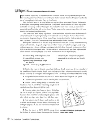Epi Baguettes yield: 4 loaves, about 1 pound (455 g) each
If you have the opportunity to drive through farm country in the fall, you may be lucky enough to see
the beautiful golden ripe wheat sheaves bending into shallow waves in the wind. This picture-perfect dis-
play of nature’s bounty inspires the shape of these loaves.
Epi is the French word for an ear of wheat––the top part of the wheat sheaf. Forming the baguettes
in this shape is not only fitting, but also attractive. Epi baguettes add visual appeal to a bread display on a
buffet table or in a shop window. The shape is also practical for use in bread baskets, as it allows the
guests to break off individual rolls as they please. The épi design can be made using any gluten-rich bread
dough in this book with excellent results.
I first came across these shapely baguettes in a small restaurant in Provence, which served an individ-
ual épi loaf to each diner, placing it directly on the tablecloth next to the plate. To make the individual
size, divide the dough into 4-ounce (115-g) pieces. Shape them as described for the larger size, but make
them 5 inches (12.5 cm) long. The individual loaves will require less time in the oven.
Although it is not necessary to start this dough with ice-cold water (this is usually done when making
a large batch so that the dough will not get too warm from friction during the kneading process), using
cold water generates a slower and longer proofing period, which allows the dough to absorb more flavor
from the alcohol produced by the yeast. This, and the use of old bread dough, give these baguettes their
special taste and character (see page 92 for more information on the use of pre-doughs).
1. Dissolve the yeast in the cold water. Add the bread dough scraps and all but a handful of
the bread flour. Knead with the dough hook on low speed for 8 minutes, adjusting the consis-
tency if necessary by adding the remaining bread flour. The dough should be soft but not sticky.
2. Incorporate the salt and the ascorbic acid. Knead 4 minutes longer on low speed.
3. Cover the dough and let it rest in a warm place for 30 minutes.
4. Reserve 1 pound (455 g) dough to use in the next
batch (see Note 3). Divide the remaining dough into 4
equal pieces, about 1 pound (455 g) each.
5. Form the pieces into baguette loaves 16 inches
(40 cm) in length (see Figures 3-16 to 3-18, page 148).
Place on sheet pans that have been lightly greased with
olive oil; do not place more than 3 per full sheet pan.
6. Hold scissors at a 45-degree angle and cut an épi
or wheat sheaf design into the loaves, alternating left
and right (Figure 3-4). Let the loaves rise until doubled
in volume.
7. Bake the loaves at 425°F (219°C), using steam
for the first 10 minutes. Open the damper (or the oven
102 The Professional Pastry Chef: Fundamentals
11
⁄2 ounces (40 g) fresh compressed yeast
21
⁄2 cups (600 ml) ice-cold water
1 pound (455 g) bread dough scraps
(see Note 1)
2 pounds 6 ounces (1 kg 80 g) bread flour
1 tablespoon plus 2 teaspoons (25 g) salt
1 teaspoon (4 g) ascorbic acid (see Note 2)
Olive oil
FIGURE 3-4 Cutting the épi design in the
loaves before baking
 