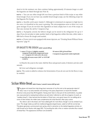 door) to let the moisture out, then continue baking approximately 10 minutes longer or until
the baguettes are baked through (see Note 4).
N O T E 1 : You can use either dough left over from a previous batch of this recipe or any white
bread dough. If you do not have any suitable bread dough scraps, use the following recipe for
Epi Baguette Pre-Dough.
N O T E 2 : Ascorbic acid is pure vitamin C. Although it is destroyed on exposure to high heat in
the oven, it is beneficial as the yeast is growing. The microorganisms seem to thrive on it and
grow stronger. If you do not have this ingredient on hand, simply leave it out of the recipe; in
that case, increase the salt by 1 teaspoon (5 g).
N O T E 3 : If properly covered, the leftover dough can be stored in the refrigerator for up to 3
days. If you do not plan to make another batch of épi baguettes within this time, either make a
fifth loaf or freeze the dough until needed.
N O T E 4 : If your oven is not equipped with steam injectors, see “Creating Steam Without Steam
Injectors,” page 97.
EPI BAGUETTE PRE-DOUGH yield: 1 pound (455 g)
1. Dissolve the yeast in the water. Add the flour and ground cumin, if desired, and mix until
smooth.
2. Cover and refrigerate overnight.
N O T E : The cumin is added to enhance the fermentation. If you do not care for the flavor, it may
be omitted.
Sicilian White Bread yield: 4 loaves, 1 pound 6 ounces (625 g) each
This gluten-rich bread from Italy brings back memories of my first visit to the spectacular island of
Sicily. I was in my early twenties and working in the pastry department on board the Swedish
American Lines proud ship MS Kungsholm. Having never been to that part of the world before, my palate
was unaccustomed to tasting bread without any salt (what I referred to, with the arrogance of youth, as
“tasteless bread”). I later learned that the bakers of Sicily have a very good reason for not adding salt to
some of their breads: the milder taste complements the richly flavored, often spicy cuisine.
Yes, there is salt in this bread, and I have added garlic for more flavor, though it can be omitted if you
want. This dough makes up well into traditional baguette-shaped loaves, scaled to half the normal size.
The gluten generates a pronounced oven-spring, which is attractive on the slashed baguettes and also on
rolls formed as for Rustica rolls (page 203). Try proofing the rolls in fine or medium semolina flour instead
of bread flour. The appearance and flavor are wonderful.
Yeast Breads 103
1
⁄4 ounce (7.5 g) or 1 slightly rounded
teaspoon (5 ml) fresh compressed yeast
or 1
⁄2 teaspoon (2.5 ml) active dry yeast
3
⁄4 cup (180 ml) warm water (105° to 115°F/40°
to 46°C)
10 ounces (285 g) bread flour
1 teaspoon (2 g) ground cumin (optional)
 
