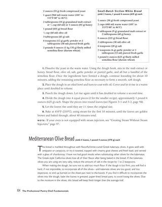 1. Dissolve the yeast in the warm water. Using the dough hook, mix in the malt extract or
honey, bread flour, olive oil, salt, garlic powder or pureed garlic, and all but a handful of the
semolina flour. Once the ingredients have formed a dough, continue kneading for about 10
minutes, adding the remaining semolina flour as necessary to form a smooth, soft dough.
2. Place the dough in an oiled bowl and turn to coat with oil. Cover and let it rise in a warm
place until doubled in volume.
3. Punch the dough down. Let rise again until it has doubled in volume a second time.
4. Divide the dough into 4 equal pieces (2 for the smaller recipe), approximately 1 pound 6
ounces (625 g) each. Shape the pieces into round loaves (see Figures 3-1 and 3-2, page 94).
5. Let the loaves rise until they are 11
/2 times the original size.
6. Bake at 410°F (210°C), using steam for the first 10 minutes, until the loaves are golden
brown and baked through, about 40 minutes total.
N O T E : If your oven is not equipped with steam injectors, see “Creating Steam Without Steam
Injectors,” page 97.
Mediterranean Olive Bread yield: 4 loaves, 1 pound 4 ounces (570 g) each
This bread is marbled throughout with flavorful brine-cured Greek kalamata olives. It goes well with
antipasto or carpaccio, or try it toasted, topped with creamy goat cheese and fresh basil, and served
with a glass of chardonnay. I have not had good results when substituting other olives for the kalamatas.
The Greek-style California olives lose all of their flavor after being baked in the bread. If the kalamata
olives you are using are very salty, reduce the amount of salt in the recipe by 1 to 2 teaspoons.
When making the dough, be sure not to add too much flour. If the dough is too firm, you will find it
hard, if not impossible, to incorporate all of the olives––and kalamata olives are too good, and too
expensive, to end up burned on the sheet pan next to the loaves. If you find it difficult to incorporate the
olives into the dough, bake the loaves in greased, paper-lined bread pans, to avoid losing the olives. Due
to the moisture in the olives, this bread will keep fresh longer than the average loaf.
104 The Professional Pastry Chef: Fundamentals
2 ounces (55 g) fresh compressed yeast
1 quart (960 ml) warm water (105° to
115°F/40° to 46°C)
2 tablespoons (18 g) granulated malt extract
or 1
⁄4 cup (60 ml) or 3 ounces (85 g) honey
1 pound (455 g) bread flour
1
⁄4 cup (60 ml) olive oil
3 tablespoons (45 g) salt
4 teaspoons (12 g) garlic powder or 2
tablespoons (30 ml) pureed fresh garlic
2 pounds 8 ounces (1 kg 135 g) finely milled
semolina flour (durum wheat)
Small-Batch Sicilian White Bread
yield: 2 loaves, 1 pound 6 ounces (625 g) each
1 ounce (30 g) fresh compressed yeast
2 cups (480 ml) warm water (105° to
115°F/40° to 46°C)
1 tablespoon (9 g) granulated malt extract or
2 tablespoons (40 g) honey
8 ounces (225 g) bread flour
2 tablespoons (30 ml) olive oil
4 teaspoons (20 g) salt
2 teaspoons (6 g) garlic powder or 1
tablespoon (15 ml) pureed fresh garlic
1 pound 6 ounces (625 g) finely milled
semolina flour (durum wheat)
 