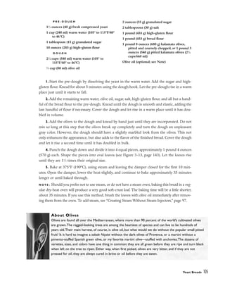 1. Start the pre-dough by dissolving the yeast in the warm water. Add the sugar and high-
gluten flour. Knead for about 5 minutes using the dough hook. Let the pre-dough rise in a warm
place just until it starts to fall.
2. Add the remaining warm water, olive oil, sugar, salt, high-gluten flour, and all but a hand-
ful of the bread flour to the pre-dough. Knead until the dough is smooth and elastic, adding the
last handful of flour if necessary. Cover the dough and let rise in a warm place until it has dou-
bled in volume.
3. Add the olives to the dough and knead by hand just until they are incorporated. Do not
mix so long at this step that the olives break up completely and turn the dough an unpleasant
gray color. However, the dough should have a slightly marbled look from the olives. This not
only enhances the appearance, but also adds to the flavor of the finished bread. Cover the dough
and let it rise a second time until it has doubled in bulk.
4. Punch the dough down and divide it into 4 equal pieces, approximately 1 pound 4 ounces
(570 g) each. Shape the pieces into oval loaves (see Figure 3-13, page 143). Let the loaves rise
until they are 11
⁄2 times their original size.
5. Bake at 375°F (190°C), using steam and leaving the damper closed for the first 10 min-
utes. Open the damper, lower the heat slightly, and continue to bake approximately 35 minutes
longer or until baked through.
N O T E : Should you prefer not to use steam, or do not have a steam oven, baking this bread in a reg-
ular dry-heat oven will produce a very good soft-crust loaf. The baking time will be a little shorter,
about 35 minutes. If you use this method, brush the loaves with olive oil immediately after remov-
ing them from the oven. To add steam, see “Creating Steam Without Steam Injectors,” page 97.
Yeast Breads 105
About Olives
Olives are found all over the Mediterranean, where more than 90 percent of the world’s cultivated olives
are grown.The ragged-looking trees are among the heartiest of species and can live to be hundreds of
years old.Their main harvest, of course, is olive oil, but what would we do without the popular small pitted
fruit? It is hard to imagine a salade Niçoise without the dark olives of Provence, or a martini without a
pimento-stuffed Spanish green olive, or my favorite martini olive––stuffed with anchovies.The dozens of
varieties, sizes, and colors have one thing in common: they are all green before they are ripe and turn black
when left on the tree to ripen. Either way, when first picked, olives are very bitter, and if they are not
pressed for oil, they are always cured in brine or oil before they are eaten.
P R E - D O U G H
11
⁄2 ounces (40 g) fresh compressed yeast
1 cup (240 ml) warm water (105° to 115°F/40°
to 46°C)
1 tablespoon (15 g) granulated sugar
10 ounces (285 g) high-gluten flour
D O U G H
21
⁄4 cups (540 ml) warm water (105° to
115°F/40° to 46°C)
1
⁄3 cup (80 ml) olive oil
2 ounces (55 g) granulated sugar
2 tablespoons (30 g) salt
1 pound (455 g) high-gluten flour
1 pound (455 g) bread flour
1 pound 8 ounces (680 g) kalamata olives,
pitted and coarsely chopped, or 1 pound 3
ounces (540 g) pitted kalamata olives (23
⁄4
cups/660 ml)
Olive oil (optional; see Note)
 