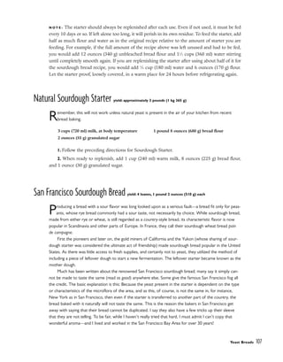 N O T E : The starter should always be replenished after each use. Even if not used, it must be fed
every 10 days or so. If left alone too long, it will perish in its own residue. To feed the starter, add
half as much flour and water as in the original recipe relative to the amount of starter you are
feeding. For example, if the full amount of the recipe above was left unused and had to be fed,
you would add 12 ounces (340 g) unbleached bread flour and 11
⁄2 cups (360 ml) water stirring
until completely smooth again. If you are replenishing the starter after using about half of it for
the sourdough bread recipe, you would add 3
⁄4 cup (180 ml) water and 6 ounces (170 g) flour.
Let the starter proof, loosely covered, in a warm place for 24 hours before refrigerating again.
Natural Sourdough Starter yield: approximately 3 pounds (1 kg 365 g)
Remember, this will not work unless natural yeast is present in the air of your kitchen from recent
bread baking.
1. Follow the preceding directions for Sourdough Starter.
2. When ready to replenish, add 1 cup (240 ml) warm milk, 8 ounces (225 g) bread flour,
and 1 ounce (30 g) granulated sugar.
San Francisco Sourdough Bread yield: 4 loaves, 1 pound 2 ounces (510 g) each
Producing a bread with a sour flavor was long looked upon as a serious fault––a bread fit only for peas-
ants, whose rye bread commonly had a sour taste, not necessarily by choice. While sourdough bread,
made from either rye or wheat, is still regarded as a country-style bread, its characteristic flavor is now
popular in Scandinavia and other parts of Europe. In France, they call their sourdough wheat bread pain
de campagne.
First the pioneers and later on, the gold miners of California and the Yukon (whose sharing of sour-
dough starter was considered the ultimate act of friendship) made sourdough bread popular in the United
States. As there was little access to fresh supplies, and certainly not to yeast, they utilized the method of
including a piece of leftover dough to start a new fermentation. The leftover starter became known as the
mother dough.
Much has been written about the renowned San Francisco sourdough bread; many say it simply can-
not be made to taste the same (read as good) anywhere else. Some give the famous San Francisco fog all
the credit. The basic explanation is this: Because the yeast present in the starter is dependent on the type
or characteristics of the microflora of the area, and as this, of course, is not the same in, for instance,
New York as in San Francisco, then even if the starter is transferred to another part of the country, the
bread baked with it naturally will not taste the same. This is the reason the bakers in San Francisco get
away with saying that their bread cannot be duplicated. I say they also have a few tricks up their sleeve
that they are not telling. To be fair, while I haven’t really tried that hard, I must admit I can’t copy that
wonderful aroma––and I lived and worked in the San Francisco Bay Area for over 30 years!
Yeast Breads 107
3 cups (720 ml) milk, at body temperature
2 ounces (55 g) granulated sugar
1 pound 8 ounces (680 g) bread flour
 