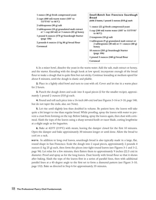 1. In a mixer bowl, dissolve the yeast in the warm water. Add the salt, malt extract or honey,
and the starter. Kneading with the dough hook at low speed, incorporate enough of the bread
flour to make a dough that is quite firm but not sticky. Continue kneading at medium speed for
about 8 minutes, until the dough is elastic and pliable.
2. Place in a lightly oiled bowl and turn to coat with oil. Cover and let rise in a warm place
for 2 hours.
3. Punch the dough down and scale into 4 equal pieces (2 for the smaller recipe), approxi-
mately 1 pound 2 ounces (510 g) each.
4. Pound and roll each piece into a 16-inch (40-cm) loaf (see Figures 3-16 to 3-18, page 148,
but do not taper the ends; also, see Note).
5. Let rise until slightly less than doubled in volume. Be patient here; the loaves will take
quite a bit longer to rise than regular bread. While proofing, spray the loaves with water to pre-
vent a crust from forming on the top. Before baking, spray the loaves again, then dust with corn-
meal. Slash the tops of the loaves using a sharp serrated knife or razor blade, cutting lengthwise
at a slight angle as for baguettes.
6. Bake at 425°F (219°C) with steam, leaving the damper closed for the first 10 minutes.
Open the damper and bake approximately 30 minutes longer or until done. Allow the bread to
cool on a rack.
N O T E : In addition to long oval loaves, sourdough bread is also typically made in a large, flat,
round shape in San Francisco. Scale the dough into 2 equal pieces, approximately 2 pounds 4
ounces (1 kg 25 g) each, then form the pieces into tight round loaves (see Figures 3-1 and 3-2,
page 94). Let relax for a few minutes, then flatten them to approximately 9 inches (22.5 cm) in
diameter. Proof and spray as for the long loaves. Dust heavily with bread flour so that it shows
after baking. Slash the tops of the loaves first in a series of parallel lines, then with additional
parallel lines at a 45-degree angle to the first set to form a diamond pattern (see Figure 3-10,
page 132). Bake as directed in Step 6 for approximately 35 minutes.
108 The Professional Pastry Chef: Fundamentals
1 ounce (30 g) fresh compressed yeast
2 cups (480 ml) warm water (105° to
115°F/41° to 46°C)
2 tablespoons (30 g) salt
2 tablespoons (18 g) granulated malt extract
or 1
⁄4 cup (60 ml) or 3 ounces (85 g) honey
1 pound 4 ounces (570 g) Sourdough Starter
(page 106)
2 pounds 6 ounces (1 kg 80 g) bread flour
Cornmeal
Small-Batch San Francisco Sourdough
Bread
yield: 2 loaves, 1 pound 2 ounces (510 g) each
3
⁄4 ounce (22 g) fresh compressed yeast
1 cup (240 ml) warm water (105° to 115°F/41°
to 46°C)
2 teaspoons (10 g) salt
1 tablespoon (9 g) granulated malt extract or
2 tablespoons (30 ml) or 11
⁄2 ounces (40 g)
honey
10 ounces (285 g) Sourdough Starter
(page 106)
1 pound 3 ounces (540 g) bread flour
Cornmeal
 
