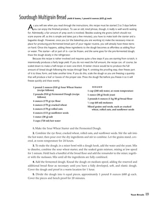 Sourdough Multigrain Bread yield: 6 loaves, 1 pound 6 ounces (625 g) each
As you will see when you read through the instructions, this recipe must be started 2 to 3 days before
you can enjoy the finished product. To use an old, tired phrase, though, it really is well worth waiting
for. Admittedly, a fair amount of prep work is involved. Besides soaking the grains (which should not
scare anyone off, as this is simple and takes just a few minutes), you have to make both the starter and a
baguette dough. However, once you (or the bakeshop you are working in) make the necessary mise en
place for producing pre-fermented bread part of your regular routine, you will already have these items
on hand. Once this happens, adding these ingredients to the dough becomes as effortless as adding flour
or water. The starter––all or part of it––can be frozen, and the same goes for the pre-fermented dough;
thaw the dough slowly in the refrigerator.
Because this recipe is rather involved and requires quite a few steps if you are starting from scratch, it
intentionally produces a fairly large yield. If you do not need the full amount, the recipe can, of course, be
scaled down to make a half-recipe or even one-third. A better choice would be to produce the full
amount of bread dough following the recipe through Step 4, omitting the proofing step, then freeze part
of it to thaw, form, and bake another time. If you do this, scale the dough so you are freezing a quantity
that will produce a loaf or loaves of the proper size. Press the dough flat before you freeze it so it will
freeze quickly and thaw evenly.
1. Make the Sour Wheat Starter and the Fermented Dough.
2. Combine the rye flour, cracked wheat, rolled oats, and sunflower seeds. Stir the salt into
the hot water, then pour over the dry ingredients and stir to combine. Let the grains stand, cov-
ered, at room temperature for 24 hours.
3. To make the dough, in a mixer bowl with a dough hook, add the water and the yeast. Mix
to dissolve, combine the sour wheat starter, and the soaked grain mixture, mixing at low speed
for 1 minute. Hold back a handful of the bread flour and add the remainder to the mixer, togeth-
er with the molasses. Mix until all the ingredients are fully combined.
4. Add the fermented dough. Knead the dough on medium speed, adding the reserved and
additional bread flour as necessary until you have a fully developed, soft, and elastic dough.
Cover the dough and proof in a warm location for 1 hour.
5. Divide the dough into 6 equal pieces, approximately 1 pound 8 ounces (680 g) each.
Cover the pieces and bench proof for 20 minutes.
Yeast Breads 109
1 pound 2 ounces (510 g) Sour Wheat Starter
(recipe follows)
2 pounds (910 g) Fermented Dough (recipe
follows)
6 ounces (170 g) rye flour
6 ounces (170 g) cracked wheat
6 ounces (170 g) rolled oats
4 ounces (115 g) sunflower seeds
1 ounce (30 g) salt
3 cups (720 ml) hot water
D O U G H
1 cup (240 ml) water, at room temperature
1 ounce (30 g) fresh yeast
2 pounds 6 ounces (1 kg 80 g) bread flour
1
⁄4 cup (60 ml) molasses
Mixed grains and seeds, such as cracked
wheat, rolled oats, and sunflower seeds
 