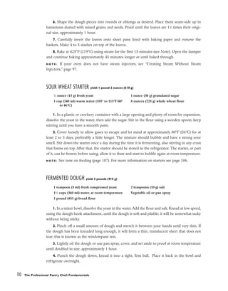 6. Shape the dough pieces into rounds or oblongs as desired. Place them seam-side up in
bannetons dusted with mixed grains and seeds. Proof until the loaves are 11
/2 times their origi-
nal size, approximately 1 hour.
7. Carefully invert the loaves onto sheet pans lined with baking paper and remove the
baskets. Make 4 to 5 slashes on top of the loaves.
8. Bake at 425°F (219°C) using steam for the first 15 minutes (see Note). Open the damper
and continue baking approximately 45 minutes longer or until baked through.
N O T E : If your oven does not have steam injectors, see “Creating Steam Without Steam
Injectors,” page 97.
SOUR WHEAT STARTER yield: 1 pound 2 ounces (510 g)
1. In a plastic or crockery container with a large opening and plenty of room for expansion,
dissolve the yeast in the water, then add the sugar. Stir in the flour using a wooden spoon; keep
stirring until you have a smooth paste.
2. Cover loosely to allow gases to escape and let stand at approximately 80°F (26°C) for at
least 2 to 3 days, preferably a little longer. The mixture should bubble and have a strong sour
smell. Stir down the starter once a day during the time it is fermenting, also stirring in any crust
that forms on top. After that, the starter should be stored in the refrigerator. The starter, or part
of it, can be frozen; before using, allow it to thaw and start to bubble again at room temperature.
N O T E : See note on feeding (page 107). For more information on starters see page 106.
FERMENTED DOUGH yield: 2 pounds (910 g)
1. In a mixer bowl, dissolve the yeast in the water. Add the flour and salt. Knead at low speed,
using the dough hook attachment, until the dough is soft and pliable; it will be somewhat tacky
without being sticky.
2. Pinch off a small amount of dough and stretch it between your hands until very thin. If
the dough has been kneaded long enough, it will form a thin, translucent sheet that does not
tear; this is known as the windowpane test.
3. Lightly oil the dough or use pan spray, cover, and set aside to proof at room temperature
until doubled in size, approximately 1 hour.
4. Punch the dough down, knead it into a tight, firm ball. Place it back in the bowl and
refrigerate overnight.
110 The Professional Pastry Chef: Fundamentals
1
⁄2 ounce (15 g) fresh yeast
1 cup (240 ml) warm water (105° to 115°F/40°
to 46°C)
1 ounce (30 g) granulated sugar
8 ounces (225 g) whole wheat flour
1 teaspoon (5 ml) fresh compressed yeast
11
⁄2 cups (360 ml) water, at room temperature
1 pound (455 g) bread flour
2 teaspoons (10 g) salt
Vegetable oil or pan spray
 