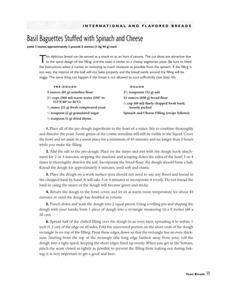 I N T E R N A T I O N A L A N D F L A V O R E D B R E A D S
Basil Baguettes Stuffed with Spinach and Cheese
yield: 2 loaves, approximately 2 pounds 5 ounces (1 kg 50 g) each
This delicious bread can be served as a snack or as an hors d’oeuvre. The cut slices are attractive due
to the spiral design of the filling, and the taste is similar to a cheesy vegetarian pizza. Be sure to heed
the instructions when it comes to removing as much moisture as possible from the spinach. If the filling is
too wet, the interior of the loaf will not bake properly and the bread swirls around the filling will be
soggy. The same thing can happen if the bread is not allowed to cool sufficiently (see Step 10).
1. Place all of the pre-dough ingredients in the bowl of a mixer. Stir to combine thoroughly
and dissolve the yeast. Some grains of the coarse semolina will still be visible in the liquid. Cover
the bowl and set aside in a warm place for a minimum of 45 minutes and no longer than 2 hours
while you make the filling.
2. Add the salt to the pre-dough. Place on the mixer and mix with the dough hook attach-
ment for 2 or 3 minutes, stopping the machine and scraping down the sides of the bowl 3 or 4
times to thoroughly dissolve the salt. Incorporate the bread flour; the dough should form a ball.
Knead the dough for approximately 8 minutes, until soft and elastic.
3. Place the dough on a work surface (you should not need to use any flour) and knead in
the chopped basil by hand. It will take 3 or 4 minutes to incorporate it evenly. Do not knead the
basil in using the mixer or the dough will become green and sticky.
4. Return the dough to the bowl, cover, and let sit at warm room temperature for about 45
minutes or until the dough has doubled in volume.
5. Punch down and scale the dough into 2 equal pieces. Using a rolling pin and shaping the
dough with your hands, form 1 piece of dough into a rectangle measuring 16 x 8 inches (40 x
20 cm).
6. Spread half of the chilled filling over the dough in an even layer, spreading it to within 1
/2
inch (1.2 cm) of the edge on all sides. Fold the uncovered portion on the short ends of the dough
rectangle in on top of the filling. Press these edges down so that the rectangle has an even thick-
ness. Starting from the top of the rectangle (the long edge farthest away from you), roll the
dough into a tight spiral, keeping the short edges lined up evenly. When you get to the bottom,
pinch the seam closed as tightly as possible to prevent the filling from leaking out during bak-
ing; it is very important to get a good seal here.
Yeast Breads 111
P R E - D O U G H
3 ounces (85 g) semolina flour
11
⁄2 cups (360 ml) warm water (105° to
115°F/40° to 46°C)
3
⁄4 ounce (22 g) fresh compressed yeast
1
⁄2 teaspoon (2 g) granulated sugar
1
⁄2 teaspoon (1 g) dried thyme
D O U G H
21
⁄2 teaspoons (12 g) salt
15 ounces (430 g) bread flour
1
⁄4 cup (60 ml) finely chopped fresh basil,
loosely packed
Spinach and Cheese Filling (recipe follows)
 