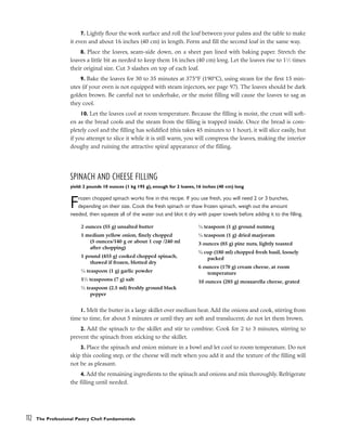 7. Lightly flour the work surface and roll the loaf between your palms and the table to make
it even and about 16 inches (40 cm) in length. Form and fill the second loaf in the same way.
8. Place the loaves, seam-side down, on a sheet pan lined with baking paper. Stretch the
loaves a little bit as needed to keep them 16 inches (40 cm) long. Let the loaves rise to 11
⁄2 times
their original size. Cut 3 slashes on top of each loaf.
9. Bake the loaves for 30 to 35 minutes at 375°F (190°C), using steam for the first 15 min-
utes (if your oven is not equipped with steam injectors, see page 97). The loaves should be dark
golden brown. Be careful not to underbake, or the moist filling will cause the loaves to sag as
they cool.
10. Let the loaves cool at room temperature. Because the filling is moist, the crust will soft-
en as the bread cools and the steam from the filling is trapped inside. Once the bread is com-
pletely cool and the filling has solidified (this takes 45 minutes to 1 hour), it will slice easily, but
if you attempt to slice it while it is still warm, you will compress the loaves, making the interior
doughy and ruining the attractive spiral appearance of the filling.
SPINACH AND CHEESE FILLING
yield: 2 pounds 10 ounces (1 kg 195 g), enough for 2 loaves, 16 inches (40 cm) long
Frozen chopped spinach works fine in this recipe. If you use fresh, you will need 2 or 3 bunches,
depending on their size. Cook the fresh spinach or thaw frozen spinach, weigh out the amount
needed, then squeeze all of the water out and blot it dry with paper towels before adding it to the filling.
1. Melt the butter in a large skillet over medium heat. Add the onions and cook, stirring from
time to time, for about 5 minutes or until they are soft and translucent; do not let them brown.
2. Add the spinach to the skillet and stir to combine. Cook for 2 to 3 minutes, stirring to
prevent the spinach from sticking to the skillet.
3. Place the spinach and onion mixture in a bowl and let cool to room temperature. Do not
skip this cooling step, or the cheese will melt when you add it and the texture of the filling will
not be as pleasant.
4. Add the remaining ingredients to the spinach and onions and mix thoroughly. Refrigerate
the filling until needed.
112 The Professional Pastry Chef: Fundamentals
2 ounces (55 g) unsalted butter
1 medium yellow onion, finely chopped
(5 ounces/140 g or about 1 cup /240 ml
after chopping)
1 pound (455 g) cooked chopped spinach,
thawed if frozen, blotted dry
1
⁄4 teaspoon (1 g) garlic powder
11
⁄2 teaspoons (7 g) salt
1
⁄2 teaspoon (2.5 ml) freshly ground black
pepper
1
⁄4 teaspoon (1 g) ground nutmeg
1
⁄4 teaspoon (1 g) dried marjoram
3 ounces (85 g) pine nuts, lightly toasted
3
⁄4 cup (180 ml) chopped fresh basil, loosely
packed
6 ounces (170 g) cream cheese, at room
temperature
10 ounces (285 g) mozzarella cheese, grated
 