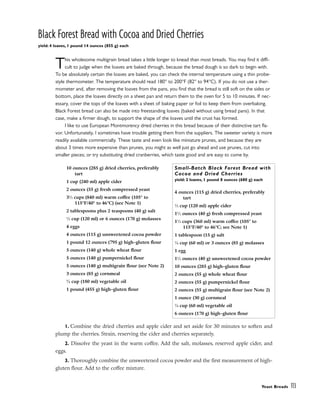 Black Forest Bread with Cocoa and Dried Cherries
yield: 4 loaves, 1 pound 14 ounces (855 g) each
This wholesome multigrain bread takes a little longer to knead than most breads. You may find it diffi-
cult to judge when the loaves are baked through, because the bread dough is so dark to begin with.
To be absolutely certain the loaves are baked, you can check the internal temperature using a thin probe-
style thermometer. The temperature should read 180° to 200°F (82° to 94°C). If you do not use a ther-
mometer and, after removing the loaves from the pans, you find that the bread is still soft on the sides or
bottom, place the loaves directly on a sheet pan and return them to the oven for 5 to 10 minutes. If nec-
essary, cover the tops of the loaves with a sheet of baking paper or foil to keep them from overbaking.
Black Forest bread can also be made into freestanding loaves (baked without using bread pans). In that
case, make a firmer dough, to support the shape of the loaves until the crust has formed.
I like to use European Montmorency dried cherries in this bread because of their distinctive tart fla-
vor. Unfortunately, I sometimes have trouble getting them from the suppliers. The sweeter variety is more
readily available commercially. These taste and even look like miniature prunes, and because they are
about 3 times more expensive than prunes, you might as well just go ahead and use prunes, cut into
smaller pieces; or try substituting dried cranberries, which taste good and are easy to come by.
1. Combine the dried cherries and apple cider and set aside for 30 minutes to soften and
plump the cherries. Strain, reserving the cider and cherries separately.
2. Dissolve the yeast in the warm coffee. Add the salt, molasses, reserved apple cider, and
eggs.
3. Thoroughly combine the unsweetened cocoa powder and the first measurement of high-
gluten flour. Add to the coffee mixture.
Yeast Breads 113
10 ounces (285 g) dried cherries, preferably
tart
1 cup (240 ml) apple cider
2 ounces (55 g) fresh compressed yeast
31
⁄2 cups (840 ml) warm coffee (105° to
115°F/40° to 46°C) (see Note 1)
2 tablespoons plus 2 teaspoons (40 g) salt
1
⁄2 cup (120 ml) or 6 ounces (170 g) molasses
4 eggs
4 ounces (115 g) unsweetened cocoa powder
1 pound 12 ounces (795 g) high-gluten flour
5 ounces (140 g) whole wheat flour
5 ounces (140 g) pumpernickel flour
5 ounces (140 g) multigrain flour (see Note 2)
3 ounces (85 g) cornmeal
3
⁄4 cup (180 ml) vegetable oil
1 pound (455 g) high-gluten flour
Small-Batch Black Forest Bread with
Cocoa and Dried Cherries
yield: 2 loaves, 1 pound 8 ounces (680 g) each
4 ounces (115 g) dried cherries, preferably
tart
1
⁄2 cup (120 ml) apple cider
11
⁄2 ounces (40 g) fresh compressed yeast
11
⁄2 cups (360 ml) warm coffee (105° to
115°F/40° to 46°C; see Note 1)
1 tablespoon (15 g) salt
1
⁄4 cup (60 ml) or 3 ounces (85 g) molasses
1 egg
11
⁄2 ounces (40 g) unsweetened cocoa powder
10 ounces (285 g) high-gluten flour
2 ounces (55 g) whole wheat flour
2 ounces (55 g) pumpernickel flour
2 ounces (55 g) multigrain flour (see Note 2)
1 ounce (30 g) cornmeal
1
⁄4 cup (60 ml) vegetable oil
6 ounces (170 g) high-gluten flour
 