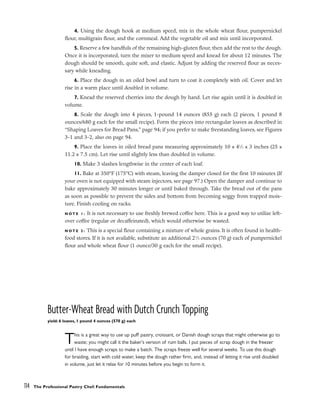 4. Using the dough hook at medium speed, mix in the whole wheat flour, pumpernickel
flour, multigrain flour, and the cornmeal. Add the vegetable oil and mix until incorporated.
5. Reserve a few handfuls of the remaining high-gluten flour, then add the rest to the dough.
Once it is incorporated, turn the mixer to medium speed and knead for about 12 minutes. The
dough should be smooth, quite soft, and elastic. Adjust by adding the reserved flour as neces-
sary while kneading.
6. Place the dough in an oiled bowl and turn to coat it completely with oil. Cover and let
rise in a warm place until doubled in volume.
7. Knead the reserved cherries into the dough by hand. Let rise again until it is doubled in
volume.
8. Scale the dough into 4 pieces, 1-pound 14 ounces (855 g) each (2 pieces, 1 pound 8
ounces/680 g each for the small recipe). Form the pieces into rectangular loaves as described in
“Shaping Loaves for Bread Pans,” page 94; if you prefer to make freestanding loaves, see Figures
3-1 and 3-2, also on page 94.
9. Place the loaves in oiled bread pans measuring approximately 10 x 41
⁄2 x 3 inches (25 x
11.2 x 7.5 cm). Let rise until slightly less than doubled in volume.
10. Make 3 slashes lengthwise in the center of each loaf.
11. Bake at 350°F (175°C) with steam, leaving the damper closed for the first 10 minutes (If
your oven is not equipped with steam injectors, see page 97.) Open the damper and continue to
bake approximately 30 minutes longer or until baked through. Take the bread out of the pans
as soon as possible to prevent the sides and bottom from becoming soggy from trapped mois-
ture. Finish cooling on racks.
N O T E 1 : It is not necessary to use freshly brewed coffee here. This is a good way to utilize left-
over coffee (regular or decaffeinated), which would otherwise be wasted.
N O T E 2 : This is a special flour containing a mixture of whole grains. It is often found in health-
food stores. If it is not available, substitute an additional 21
⁄2 ounces (70 g) each of pumpernickel
flour and whole wheat flour (1 ounce/30 g each for the small recipe).
Butter-Wheat Bread with Dutch Crunch Topping
yield: 6 loaves, 1 pound 4 ounces (570 g) each
This is a great way to use up puff pastry, croissant, or Danish dough scraps that might otherwise go to
waste; you might call it the baker’s version of rum balls. I put pieces of scrap dough in the freezer
until I have enough scraps to make a batch. The scraps freeze well for several weeks. To use this dough
for braiding, start with cold water, keep the dough rather firm, and, instead of letting it rise until doubled
in volume, just let it relax for 10 minutes before you begin to form it.
114 The Professional Pastry Chef: Fundamentals
 