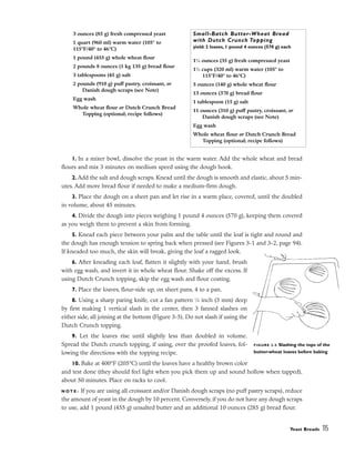 1. In a mixer bowl, dissolve the yeast in the warm water. Add the whole wheat and bread
flours and mix 3 minutes on medium speed using the dough hook.
2. Add the salt and dough scraps. Knead until the dough is smooth and elastic, about 5 min-
utes. Add more bread flour if needed to make a medium-firm dough.
3. Place the dough on a sheet pan and let rise in a warm place, covered, until the doubled
in volume, about 45 minutes.
4. Divide the dough into pieces weighing 1 pound 4 ounces (570 g), keeping them covered
as you weigh them to prevent a skin from forming.
5. Knead each piece between your palm and the table until the loaf is tight and round and
the dough has enough tension to spring back when pressed (see Figures 3-1 and 3-2, page 94).
If kneaded too much, the skin will break, giving the loaf a ragged look.
6. After kneading each loaf, flatten it slightly with your hand, brush
with egg wash, and invert it in whole wheat flour. Shake off the excess. If
using Dutch Crunch topping, skip the egg wash and flour coating.
7. Place the loaves, flour-side up, on sheet pans, 4 to a pan.
8. Using a sharp paring knife, cut a fan pattern 1
⁄8 inch (3 mm) deep
by first making 1 vertical slash in the center, then 3 fanned slashes on
either side, all joining at the bottom (Figure 3-5). Do not slash if using the
Dutch Crunch topping.
9. Let the loaves rise until slightly less than doubled in volume.
Spread the Dutch crunch topping, if using, over the proofed loaves, fol-
lowing the directions with the topping recipe.
10. Bake at 400°F (205°C) until the loaves have a healthy brown color
and test done (they should feel light when you pick them up and sound hollow when tapped),
about 50 minutes. Place on racks to cool.
N O T E : If you are using all croissant and/or Danish dough scraps (no puff pastry scraps), reduce
the amount of yeast in the dough by 10 percent. Conversely, if you do not have any dough scraps
to use, add 1 pound (455 g) unsalted butter and an additional 10 ounces (285 g) bread flour.
Yeast Breads 115
3 ounces (85 g) fresh compressed yeast
1 quart (960 ml) warm water (105° to
115°F/40° to 46°C)
1 pound (455 g) whole wheat flour
2 pounds 8 ounces (1 kg 135 g) bread flour
3 tablespoons (45 g) salt
2 pounds (910 g) puff pastry, croissant, or
Danish dough scraps (see Note)
Egg wash
Whole wheat flour or Dutch Crunch Bread
Topping (optional; recipe follows)
Small-Batch Butter-Wheat Bread
with Dutch Crunch Topping
yield: 2 loaves, 1 pound 4 ounces (570 g) each
11
⁄4 ounces (35 g) fresh compressed yeast
11
⁄3 cups (320 ml) warm water (105° to
115°F/40° to 46°C)
5 ounces (140 g) whole wheat flour
13 ounces (370 g) bread flour
1 tablespoon (15 g) salt
11 ounces (310 g) puff pastry, croissant, or
Danish dough scraps (see Note)
Egg wash
Whole wheat flour or Dutch Crunch Bread
Topping (optional; recipe follows)
FIGURE 3-5 Slashing the tops of the
butter-wheat loaves before baking
 