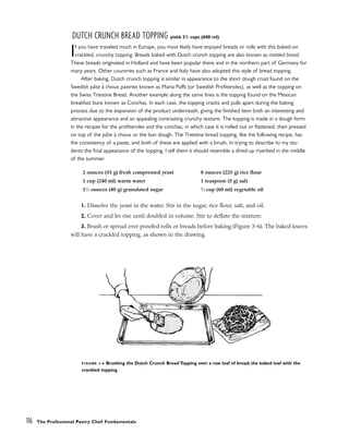 DUTCH CRUNCH BREAD TOPPING yield: 21
/2 cups (600 ml)
If you have traveled much in Europe, you most likely have enjoyed breads or rolls with this baked-on
crackled, crunchy topping. Breads baked with Dutch crunch topping are also known as mottled bread.
These breads originated in Holland and have been popular there and in the northern part of Germany for
many years. Other countries such as France and Italy have also adopted this style of bread topping.
After baking, Dutch crunch topping is similar in appearance to the short dough crust found on the
Swedish pâte à choux pastries known as Maria Puffs (or Swedish Profiteroles), as well as the topping on
the Swiss Triestine Bread. Another example along the same lines is the topping found on the Mexican
breakfast buns known as Conchas. In each case, the topping cracks and pulls apart during the baking
process due to the expansion of the product underneath, giving the finished item both an interesting and
attractive appearance and an appealing contrasting crunchy texture. The topping is made in a dough form
in the recipes for the profiteroles and the conchas, in which case it is rolled out or flattened, then pressed
on top of the pâte à choux or the bun dough. The Triestine bread topping, like the following recipe, has
the consistency of a paste, and both of these are applied with a brush. In trying to describe to my stu-
dents the final appearance of the topping, I tell them it should resemble a dried-up riverbed in the middle
of the summer.
1. Dissolve the yeast in the water. Stir in the sugar, rice flour, salt, and oil.
2. Cover and let rise until doubled in volume. Stir to deflate the mixture.
3. Brush or spread over proofed rolls or breads before baking (Figure 3-6). The baked loaves
will have a crackled topping, as shown in the drawing.
116 The Professional Pastry Chef: Fundamentals
2 ounces (55 g) fresh compressed yeast
1 cup (240 ml) warm water
11
⁄2 ounces (40 g) granulated sugar
8 ounces (225 g) rice flour
1 teaspoon (5 g) salt
1
⁄4 cup (60 ml) vegetable oil
FIGURE 3-6 Brushing the Dutch Crunch Bread Topping over a raw loaf of bread; the baked loaf with the
crackled topping
 