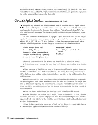 Traditionally, challah does not contain vanilla or milk, but I find they give the bread a more well-
rounded flavor and added depth. To produce a more authentic bread, use granulated sugar, omit
the vanilla extract, and use water rather than milk.
Chocolate Apricot Bread yield: 3 loaves, 1 pound 6 ounces (625 g) each
Although this may not be the best choice of bread to serve on the dinner table, it is a great addition
to a cheese and fruit platter and an ideal selection for a ham and cheese sandwich. Chocolate apricot
bread is also the ultimate option for Chocolate Bread and Butter Pudding Kungsholm (page 769). Many
other dried fruits, such as pears and cherries, can be used in combination with the dried apricots or as a
substitution.
This bread is a bit difficult when it comes to judging if it is done, because the color does not give you
any clue. You can check the internal temperature using a thin probe-style thermometer. The temperature
will read 180° to 200°F (82° to 94°C) when the loaves are done. If you are more experienced, pick up
the loaves to feel for lightness and tap them sharply on the bottom to check for a hollow sound.
1. Pour the boiling water over the apricots and set aside for 30 minutes to soften.
2. Drain the apricots, reserving the water in a bowl. Cut the apricots into large chunks,
reserve.
3. Make a sponge by dissolving the yeast in the water drained from the apricots (first warm
it to 105° to 115°F/40° to 46°C if it has cooled beyond that point), then mixing in the honey and
half of the bread flour until the mixture is smooth. Cover and allow to rise until more than dou-
bled in volume.
4. Place the sponge in a mixer bowl. Add the salt, melted chocolate, and all but a handful of
the remaining bread flour. Scrape down the sides of the bowl and knead with the dough hook
for 8 to 10 minutes, adjusting the consistency by adding the reserved flour, if necessary. The
dough should be soft and glutenous. Add the reserved apricots, mixing just long enough to
incorporate them.
5. Cover the dough and let it rise in a warm place until it has doubled in volume.
6. Divide the dough into 3 equal pieces, about 1 pound 6 ounces (625 g) each. Form the
pieces into oval loaves (see Figure 3-13, page 143). Place the loaves on sheet pans lined with bak-
ing paper. Brush water lightly over the top of the loaves, then dust with bread flour. Let rise until
11
⁄2 times the original size.
7. Make 3 slashes lengthwise on the top of each loaf (see Figure 3-14, page 143). Bake at
375°F (190°C) for approximately 40 minutes or until baked through.
118 The Professional Pastry Chef: Fundamentals
21
⁄2 cups (600 ml) boiling water
8 ounces (225 g) dried apricots
2 ounces (55 g) fresh compressed yeast
1
⁄3 cup (80 ml) or 4 ounces (115 g) honey
1 pound 12 ounces (795 g) bread flour
1 tablespoon (15 g) salt
8 ounces (225 g) sweet dark chocolate,
melted
Bread flour
 