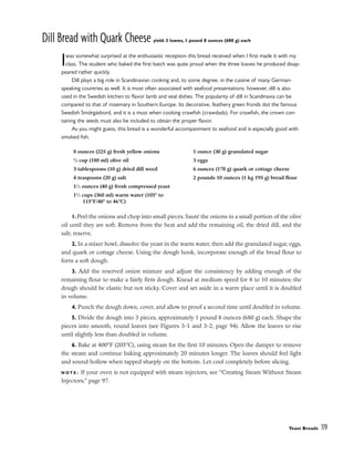 Dill Bread with Quark Cheese yield: 3 loaves, 1 pound 8 ounces (680 g) each
Iwas somewhat surprised at the enthusiastic reception this bread received when I first made it with my
class. The student who baked the first batch was quite proud when the three loaves he produced disap-
peared rather quickly.
Dill plays a big role in Scandinavian cooking and, to some degree, in the cuisine of many German-
speaking countries as well. It is most often associated with seafood presentations; however, dill is also
used in the Swedish kitchen to flavor lamb and veal dishes. The popularity of dill in Scandinavia can be
compared to that of rosemary in Southern Europe. Its decorative, feathery green fronds dot the famous
Swedish Smörgȧsbord, and it is a must when cooking crawfish (crawdads). For crawfish, the crown con-
taining the seeds must also be included to obtain the proper flavor.
As you might guess, this bread is a wonderful accompaniment to seafood and is especially good with
smoked fish.
1.Peel the onions and chop into small pieces. Sauté the onions in a small portion of the olive
oil until they are soft. Remove from the heat and add the remaining oil, the dried dill, and the
salt; reserve.
2. In a mixer bowl, dissolve the yeast in the warm water, then add the granulated sugar, eggs,
and quark or cottage cheese. Using the dough hook, incorporate enough of the bread flour to
form a soft dough.
3. Add the reserved onion mixture and adjust the consistency by adding enough of the
remaining flour to make a fairly firm dough. Knead at medium speed for 8 to 10 minutes; the
dough should be elastic but not sticky. Cover and set aside in a warm place until it is doubled
in volume.
4. Punch the dough down, cover, and allow to proof a second time until doubled in volume.
5. Divide the dough into 3 pieces, approximately 1 pound 8 ounces (680 g) each. Shape the
pieces into smooth, round loaves (see Figures 3-1 and 3-2, page 94). Allow the loaves to rise
until slightly less than doubled in volume.
6. Bake at 400°F (205°C), using steam for the first 10 minutes. Open the damper to remove
the steam and continue baking approximately 20 minutes longer. The loaves should feel light
and sound hollow when tapped sharply on the bottom. Let cool completely before slicing.
N O T E : If your oven is not equipped with steam injectors, see “Creating Steam Without Steam
Injectors,” page 97.
Yeast Breads 119
8 ounces (225 g) fresh yellow onions
3
⁄4 cup (180 ml) olive oil
3 tablespoons (10 g) dried dill weed
4 teaspoons (20 g) salt
11
⁄2 ounces (40 g) fresh compressed yeast
11
⁄2 cups (360 ml) warm water (105° to
115°F/40° to 46°C)
1 ounce (30 g) granulated sugar
3 eggs
6 ounces (170 g) quark or cottage cheese
2 pounds 10 ounces (1 kg 195 g) bread flour
 