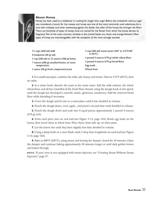 1. In a small saucepan, combine the milk, salt, honey, and butter. Heat to 115°F (46°C), then
set aside.
2. In a mixer bowl, dissolve the yeast in the warm water. Add the milk mixture, the whole
wheat flour, and all but a handful of the bread flour. Knead, using the dough hook at low speed,
until the dough has developed a smooth, elastic, glutinous consistency. Add the reserved bread
flour while kneading if necessary.
3. Cover the dough and let rise in a warm place until it has doubled in volume.
4. Punch the dough down, cover again , and proof a second time until doubled in volume.
5. Punch the dough down and scale into 4 equal pieces, approximately 1 pound 4 ounces
(570 g) each.
6. Form each piece into an oval loaf (see Figure 3-13, page 143). Brush egg wash on the
loaves, then invert them in wheat bran. Place them, bran-side up, on sheet pans.
7. Let the loaves rise until they have slightly less than doubled in volume.
8. Using a sharp knife or a razor blade, slash 3 deep lines lengthwise on each loaf (see Figure
3-14, page 143).
9. Bake at 400°F (205°C), using steam and leaving the damper closed for 10 minutes. Open
the damper and continue baking approximately 30 minutes longer or until dark golden brown
and baked through.
N O T E : If your oven is not equipped with steam injectors, see “Creating Steam Without Steam
Injectors,” page 97.
Yeast Breads 123
13
/4 cups (420 ml) milk
4 teaspoons (20 g) salt
1 cup (240 ml) or 12 ounces (340 g) honey
7 ounces (200 g) unsalted butter, at room
temperature
1 ounce (30 g) fresh compressed yeast
1 cup (240 ml) warm water (105° to 115°F/40°
to 46°C)
1 pound 4 ounces (570 g) whole wheat flour
1 pound 4 ounces (570 g) bread flour
Egg wash
Wheat bran
About Honey
Honey has been used as a sweetener in cooking far longer than sugar. Before the nineteenth century, sugar
was considered a luxury for the masses, and honey was one of the most commonly used substitutes.As is
true with molasses and other sweetening agents, the darker the color of the honey, the stronger the flavor.
There are hundreds of types of honey; most are named for the flower from which the honey derives its
fragrance.Two of the most common varieties in the United States are clover and orange blossom. Most
types of honey are interchangeable, with the exception of the most strongly scented.
 
