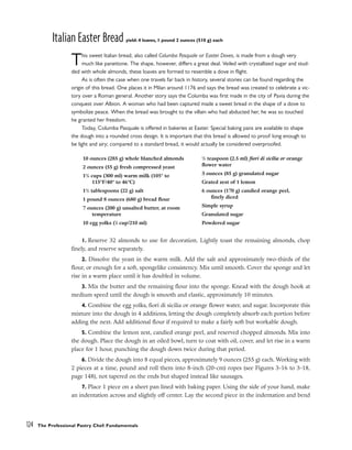 Italian Easter Bread yield: 4 loaves, 1 pound 2 ounces (510 g) each
This sweet Italian bread, also called Columba Pasquale or Easter Doves, is made from a dough very
much like panettone. The shape, however, differs a great deal. Veiled with crystallized sugar and stud-
ded with whole almonds, these loaves are formed to resemble a dove in flight.
As is often the case when one travels far back in history, several stories can be found regarding the
origin of this bread. One places it in Milan around 1176 and says the bread was created to celebrate a vic-
tory over a Roman general. Another story says the Columba was first made in the city of Pavia during the
conquest over Albion. A woman who had been captured made a sweet bread in the shape of a dove to
symbolize peace. When the bread was brought to the villain who had abducted her, he was so touched
he granted her freedom.
Today, Columba Pasquale is offered in bakeries at Easter. Special baking pans are available to shape
the dough into a rounded cross design. It is important that this bread is allowed to proof long enough to
be light and airy; compared to a standard bread, it would actually be considered overproofed.
1. Reserve 32 almonds to use for decoration. Lightly toast the remaining almonds, chop
finely, and reserve separately.
2. Dissolve the yeast in the warm milk. Add the salt and approximately two-thirds of the
flour, or enough for a soft, spongelike consistency. Mix until smooth. Cover the sponge and let
rise in a warm place until it has doubled in volume.
3. Mix the butter and the remaining flour into the sponge. Knead with the dough hook at
medium speed until the dough is smooth and elastic, approximately 10 minutes.
4. Combine the egg yolks, fiori di sicilia or orange flower water, and sugar. Incorporate this
mixture into the dough in 4 additions, letting the dough completely absorb each portion before
adding the next. Add additional flour if required to make a fairly soft but workable dough.
5. Combine the lemon zest, candied orange peel, and reserved chopped almonds. Mix into
the dough. Place the dough in an oiled bowl, turn to coat with oil, cover, and let rise in a warm
place for 1 hour, punching the dough down twice during that period.
6. Divide the dough into 8 equal pieces, approximately 9 ounces (255 g) each. Working with
2 pieces at a time, pound and roll them into 8-inch (20-cm) ropes (see Figures 3-16 to 3-18,
page 148), not tapered on the ends but shaped instead like sausages.
7. Place 1 piece on a sheet pan lined with baking paper. Using the side of your hand, make
an indentation across and slightly off center. Lay the second piece in the indentation and bend
124 The Professional Pastry Chef: Fundamentals
10 ounces (285 g) whole blanched almonds
2 ounces (55 g) fresh compressed yeast
11
/4 cups (300 ml) warm milk (105° to
115°F/40° to 46°C)
11
/2 tablespoons (22 g) salt
1 pound 8 ounces (680 g) bread flour
7 ounces (200 g) unsalted butter, at room
temperature
10 egg yolks (7
⁄8 cup/210 ml)
1
/2 teaspoon (2.5 ml) fiori di sicilia or orange
flower water
3 ounces (85 g) granulated sugar
Grated zest of 1 lemon
6 ounces (170 g) candied orange peel,
finely diced
Simple syrup
Granulated sugar
Powdered sugar
 