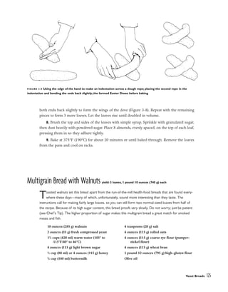 both ends back slightly to form the wings of the dove (Figure 3-8). Repeat with the remaining
pieces to form 3 more loaves. Let the loaves rise until doubled in volume.
8. Brush the top and sides of the loaves with simple syrup. Sprinkle with granulated sugar,
then dust heavily with powdered sugar. Place 8 almonds, evenly spaced, on the top of each loaf,
pressing them in so they adhere tightly.
9. Bake at 375°F (190°C) for about 20 minutes or until baked through. Remove the loaves
from the pans and cool on racks.
Multigrain Bread with Walnuts yield: 3 loaves, 1 pound 10 ounces (740 g) each
Toasted walnuts set this bread apart from the run-of-the-mill health-food breads that are found every-
where these days––many of which, unfortunately, sound more interesting than they taste. The
instructions call for making fairly large loaves, so you can still form two normal-sized loaves from half of
the recipe. Because of its high sugar content, this bread proofs very slowly. Do not worry; just be patient
(see Chef’s Tip). The higher proportion of sugar makes this multigrain bread a great match for smoked
meats and fish.
Yeast Breads 125
FIGURE 3-8 Using the edge of the hand to make an indentation across a dough rope; placing the second rope in the
indentation and bending the ends back slightly; the formed Easter Doves before baking
10 ounces (285 g) walnuts
2 ounces (55 g) fresh compressed yeast
13
/4 cups (420 ml) warm water (105° to
115°F/40° to 46°C)
4 ounces (115 g) light brown sugar
1
/3 cup (80 ml) or 4 ounces (115 g) honey
3
/4 cup (180 ml) buttermilk
4 teaspoons (20 g) salt
4 ounces (115 g) rolled oats
4 ounces (115 g) coarse rye flour (pumper-
nickel flour)
4 ounces (115 g) wheat bran
1 pound 12 ounces (795 g) high-gluten flour
Olive oil
 