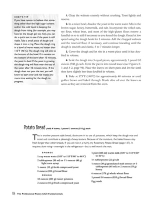 1. Chop the walnuts coarsely without crushing. Toast lightly and
reserve.
2. In a mixer bowl, dissolve the yeast in the warm water. Mix in the
brown sugar, honey, buttermilk, and salt. Incorporate the rolled oats,
rye flour, wheat bran, and most of the high-gluten flour; reserve a
handful or so to add if necessary as you knead the dough. Knead at low
speed using the dough hook for 5 minutes. Add the chopped walnuts
and the reserved flour, if necessary, and continue kneading until the
dough is smooth and elastic, 5 to 7 minutes longer.
3. Cover the dough and let rise in a warm place until it has dou-
bled in volume.
4. Scale the dough into 3 equal pieces, approximately 1 pound 10
ounces (740 g) each. Form the pieces into round loaves (see Figures 3-
1 and 3-2, page 94). Place the loaves on sheet pans and let rise until
they have slightly less than doubled in volume.
5. Bake at 375°F (190°C) for approximately 40 minutes or until
golden brown and baked through. Brush olive oil over the loaves as
soon as they are removed from the oven.
Potato Bread yield: 4 loaves, 1 pound 2 ounces (510 g) each
This is another peasant-style bread, distinctive in its use of potatoes, which keep the dough nice and
moist and contribute a pleasingly chewy texture. Because of the moisture, the baked loaves stay
fresh longer than other breads. If you are not in a hurry, try Rosemary-Potato Bread (page 137). It
requires slow rising––overnight in the refrigerator––but is well worth the wait.
126 The Professional Pastry Chef: Fundamentals
C H E F ’ S T I P
If you have reason to believe that some-
thing other than the high sugar content
and/or the cold liquid is keeping the
dough from rising (for example, you may
have let the dough get too hot), you can
do a quick test to see if the yeast is still
viable.Take a small piece of dough and
shape it into a ring. Place the dough ring
in a bowl of warm water, no hotter than
115°F (46°C).The dough ring will sink to
the bottom of the bowl. If it remains on
the bottom of the bowl after 10 minutes,
the yeast is dead. If the yeast is growing,
the dough ring will float near the top of
the water after 10 minutes time. If the
dough does not pass the test, you will
know to start over and not waste any-
more time waiting for the dough to
progress.
S P O N G E
1 cup warm water (105° to 115°F/40° to 46°C)
2 tablespoons (30 ml) or 11
/2 ounces (40 g)
light corn syrup
1
/2 ounce (15 g) fresh compressed yeast
8 ounces (225 g) bread flour
D O U G H
10 ounces (285 g) russet potatoes
2 ounces (55 g) fresh compressed yeast
1 pint (480 ml) warm milk (105° to 115°F/40°
to 46°C)
11
/2 tablespoons (22 g) salt
1 ounce (30 g) granulated malt extract or 3
tablespoons (45 ml) or 2 ounces (55 g)
honey
6 ounces (170 g) whole wheat flour
1 pound 14 ounces (855 g) bread flour
Egg wash
 