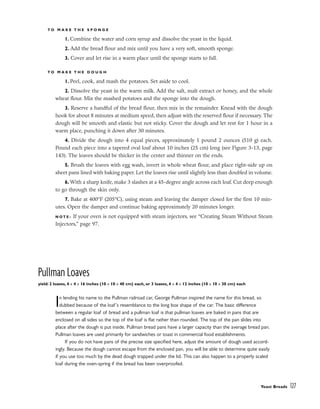 T O M A K E T H E S P O N G E
1. Combine the water and corn syrup and dissolve the yeast in the liquid.
2. Add the bread flour and mix until you have a very soft, smooth sponge.
3. Cover and let rise in a warm place until the sponge starts to fall.
T O M A K E T H E D O U G H
1. Peel, cook, and mash the potatoes. Set aside to cool.
2. Dissolve the yeast in the warm milk. Add the salt, malt extract or honey, and the whole
wheat flour. Mix the mashed potatoes and the sponge into the dough.
3. Reserve a handful of the bread flour, then mix in the remainder. Knead with the dough
hook for about 8 minutes at medium speed, then adjust with the reserved flour if necessary. The
dough will be smooth and elastic but not sticky. Cover the dough and let rest for 1 hour in a
warm place, punching it down after 30 minutes.
4. Divide the dough into 4 equal pieces, approximately 1 pound 2 ounces (510 g) each.
Pound each piece into a tapered oval loaf about 10 inches (25 cm) long (see Figure 3-13, page
143). The loaves should be thicker in the center and thinner on the ends.
5. Brush the loaves with egg wash, invert in whole wheat flour, and place right-side up on
sheet pans lined with baking paper. Let the loaves rise until slightly less than doubled in volume.
6. With a sharp knife, make 3 slashes at a 45-degree angle across each loaf. Cut deep enough
to go through the skin only.
7. Bake at 400°F (205°C), using steam and leaving the damper closed for the first 10 min-
utes. Open the damper and continue baking approximately 20 minutes longer.
N O T E : If your oven is not equipped with steam injectors, see “Creating Steam Without Steam
Injectors,” page 97.
Pullman Loaves
yield: 2 loaves, 4 x 4 x 16 inches (10 x 10 x 40 cm) each, or 3 loaves, 4 x 4 x 12 inches (10 x 10 x 30 cm) each
In lending his name to the Pullman railroad car, George Pullman inspired the name for this bread, so
dubbed because of the loaf’s resemblance to the long box shape of the car. The basic difference
between a regular loaf of bread and a pullman loaf is that pullman loaves are baked in pans that are
enclosed on all sides so the top of the loaf is flat rather than rounded. The top of the pan slides into
place after the dough is put inside. Pullman bread pans have a larger capacity than the average bread pan.
Pullman loaves are used primarily for sandwiches or toast in commercial food establishments.
If you do not have pans of the precise size specified here, adjust the amount of dough used accord-
ingly. Because the dough cannot escape from the enclosed pan, you will be able to determine quite easily
if you use too much by the dead dough trapped under the lid. This can also happen to a properly scaled
loaf during the oven-spring if the bread has been overproofed.
Yeast Breads 127
 