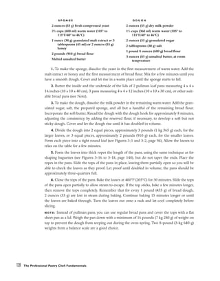 128 The Professional Pastry Chef: Fundamentals
S P O N G E
2 ounces (55 g) fresh compressed yeast
21
/2 cups (600 ml) warm water (105° to
115°F/40° to 46°C)
1 ounce (30 g) granulated malt extract or 3
tablespoons (45 ml) or 2 ounces (55 g)
honey
2 pounds (910 g) bread flour
Melted unsalted butter
D O U G H
2 ounces (55 g) dry milk powder
11
/2 cups (360 ml) warm water (105° to
115°F/40° to 46°C)
2 ounces (55 g) granulated sugar
2 tablespoons (30 g) salt
1 pound 8 ounces (680 g) bread flour
3 ounces (85 g) unsalted butter, at room
temperature
1. To make the sponge, dissolve the yeast in the first measurement of warm water. Add the
malt extract or honey and the first measurement of bread flour. Mix for a few minutes until you
have a smooth dough. Cover and let rise in a warm place until the sponge starts to fall.
2. Butter the inside and the underside of the lids of 2 pullman loaf pans measuring 4 x 4 x
16 inches (10 x 10 x 40 cm), 3 pans measuring 4 x 4 x 12 inches (10 x 10 x 30 cm), or other suit-
able bread pans (see Note).
3. To make the dough, dissolve the milk powder in the remaining warm water. Add the gran-
ulated sugar, salt, the prepared sponge, and all but a handful of the remaining bread flour.
Incorporate the soft butter. Knead the dough with the dough hook for approximately 8 minutes,
adjusting the consistency by adding the reserved flour, if necessary, to develop a soft but not
sticky dough. Cover and let the dough rise until it has doubled in volume.
4. Divide the dough into 2 equal pieces, approximately 3 pounds (1 kg 365 g) each, for the
larger loaves, or 3 equal pieces, approximately 2 pounds (910 g) each, for the smaller loaves.
Form each piece into a tight round loaf (see Figures 3-1 and 3-2, page 94). Allow the loaves to
relax on the table for a few minutes.
5. Form the loaves into thick ropes the length of the pans, using the same technique as for
shaping baguettes (see Figures 3-16 to 3-18, page 148), but do not taper the ends. Place the
ropes in the pans. Slide the tops of the pans in place, leaving them partially open so you will be
able to check the loaves as they proof. Let proof until doubled in volume; the pans should be
approximately three-quarters full.
6. Close the tops of the pans. Bake the loaves at 400°F (205°C) for 30 minutes. Slide the tops
of the pans open partially to allow steam to escape. If the top sticks, bake a few minutes longer,
then remove the tops completely. Remember that for every 1 pound (455 g) of bread dough,
2 ounces (55 g) are lost in steam during baking. Continue baking 15 minutes longer or until
the loaves are baked through. Turn the loaves out onto a rack and let cool completely before
slicing.
N O T E : Instead of pullman pans, you can use regular bread pans and cover the tops with a flat
sheet pan as a lid. Weigh the pan down with a minimum of 16 pounds (7 kg 280 g) of weight on
top to prevent the dough from seeping out during the oven-spring. Two 8-pound (3-kg 640-g)
weights from a balance scale are a good choice.
 