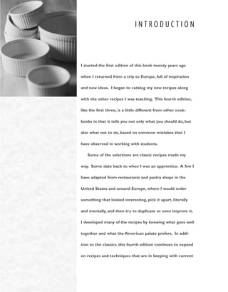 I N T R O D U C T I O N
I started the first edition of this book twenty years ago
when I returned from a trip to Europe, full of inspiration
and new ideas. I began to catalog my new recipes along
with the other recipes I was teaching. This fourth edition,
like the first three, is a little different from other cook-
books in that it tells you not only what you should do, but
also what not to do, based on common mistakes that I
have observed in working with students.
Some of the selections are classic recipes made my
way. Some date back to when I was an apprentice. A few I
have adapted from restaurants and pastry shops in the
United States and around Europe, where I would order
something that looked interesting, pick it apart, literally
and mentally, and then try to duplicate or even improve it.
I developed many of the recipes by knowing what goes well
together and what the American palate prefers. In addi-
tion to the classics, this fourth edition continues to expand
on recipes and techniques that are in keeping with current
 