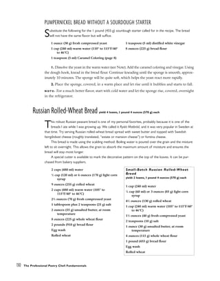 PUMPERNICKEL BREAD WITHOUT A SOURDOUGH STARTER
Substitute the following for the 1 pound (455 g) sourdough starter called for in the recipe. The bread
will not have the same flavor but will suffice.
1. Dissolve the yeast in the warm water (see Note).Add the caramel coloring and vinegar. Using
the dough hook, knead in the bread flour. Continue kneading until the sponge is smooth, approx-
imately 10 minutes. The sponge will be quite soft, which helps the yeast react more rapidly.
2. Place the sponge, covered, in a warm place and let rise until it bubbles and starts to fall.
N O T E : For a much better flavor, start with cold water and let the sponge rise, covered, overnight
in the refrigerator.
Russian Rolled-Wheat Bread yield: 4 loaves, 1 pound 4 ounces (570 g) each
This robust Russian peasant bread is one of my personal favorites, probably because it is one of the
breads I ate while I was growing up. We called it Ryskt Matbröd, and it was very popular in Sweden at
that time. Try serving Russian rolled-wheat bread spread with sweet butter and topped with Swedish
herrgårdsost cheese (roughly translated, “estate or mansion cheese”) or fontina cheese.
This bread is made using the scalding method: Boiling water is poured over the grain and the mixture
left to sit overnight. This allows the grain to absorb the maximum amount of moisture and ensures the
bread will stay moist longer.
A special cutter is available to mark the decorative pattern on the top of the loaves. It can be pur-
chased from bakery suppliers.
1 ounce (30 g) fresh compressed yeast
1 cup (240 ml) warm water (110° to 115°F/40°
to 46°C)
1 teaspoon (5 ml) Caramel Coloring (page 8)
1 teaspoon (5 ml) distilled white vinegar
8 ounces (225 g) bread flour
2 cups (480 ml) water
1
/2 cup (120 ml) or 6 ounces (170 g) light corn
syrup
9 ounces (255 g) rolled wheat
2 cups (480 ml) warm water (105° to
115°F/40° to 46°C)
21
/2 ounces (70 g) fresh compressed yeast
1 tablespoon plus 2 teaspoons (25 g) salt
2 ounces (55 g) unsalted butter, at room
temperature
8 ounces (225 g) whole wheat flour
2 pounds (910 g) bread flour
Egg wash
Rolled wheat
Small-Batch Russian Rolled-Wheat
Bread
yield: 2 loaves, 1 pound 4 ounces (570 g) each
1 cup (240 ml) water
1
/4 cup (60 ml) or 3 ounces (85 g) light corn
syrup
41
/2 ounces (130 g) rolled wheat
1 cup (240 ml) warm water (105° to 115°F/40°
to 46°C)
11
/2 ounces (40 g) fresh compressed yeast
2 teaspoons (10 g) salt
1 ounce (30 g) unsalted butter, at room
temperature
4 ounces (115 g) whole wheat flour
1 pound (455 g) bread flour
Egg wash
Rolled wheat
130 The Professional Pastry Chef: Fundamentals
 