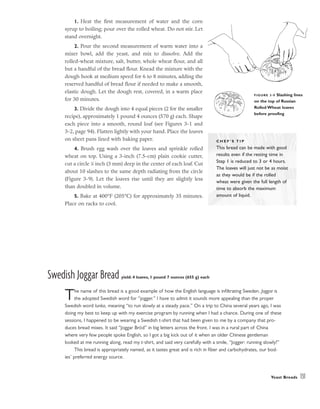 1. Heat the first measurement of water and the corn
syrup to boiling; pour over the rolled wheat. Do not stir. Let
stand overnight.
2. Pour the second measurement of warm water into a
mixer bowl, add the yeast, and mix to dissolve. Add the
rolled-wheat mixture, salt, butter, whole wheat flour, and all
but a handful of the bread flour. Knead the mixture with the
dough hook at medium speed for 6 to 8 minutes, adding the
reserved handful of bread flour if needed to make a smooth,
elastic dough. Let the dough rest, covered, in a warm place
for 30 minutes.
3. Divide the dough into 4 equal pieces (2 for the smaller
recipe), approximately 1 pound 4 ounces (570 g) each. Shape
each piece into a smooth, round loaf (see Figures 3-1 and
3-2, page 94). Flatten lightly with your hand. Place the loaves
on sheet pans lined with baking paper.
4. Brush egg wash over the loaves and sprinkle rolled
wheat on top. Using a 3-inch (7.5-cm) plain cookie cutter,
cut a circle 1
⁄8 inch (3 mm) deep in the center of each loaf. Cut
about 10 slashes to the same depth radiating from the circle
(Figure 3-9). Let the loaves rise until they are slightly less
than doubled in volume.
5. Bake at 400°F (205°C) for approximately 35 minutes.
Place on racks to cool.
Swedish Joggar Bread yield: 4 loaves, 1 pound 7 ounces (655 g) each
The name of this bread is a good example of how the English language is infiltrating Sweden. Joggar is
the adopted Swedish word for “jogger.” I have to admit it sounds more appealing than the proper
Swedish word lunka, meaning “to run slowly at a steady pace.” On a trip to China several years ago, I was
doing my best to keep up with my exercise program by running when I had a chance. During one of these
sessions, I happened to be wearing a Swedish t-shirt that had been given to me by a company that pro-
duces bread mixes. It said “Joggar Bröd” in big letters across the front. I was in a rural part of China
where very few people spoke English, so I got a big kick out of it when an older Chinese gentleman
looked at me running along, read my t-shirt, and said very carefully with a smile, “Jogger: running slowly!”
This bread is appropriately named, as it tastes great and is rich in fiber and carbohydrates, our bod-
ies’ preferred energy source.
Yeast Breads 131
FIGURE 3-9 Slashing lines
on the top of Russian
Rolled Wheat loaves
before proofing
C H E F ’ S T I P
This bread can be made with good
results even if the resting time in
Step 1 is reduced to 3 or 4 hours.
The loaves will just not be as moist
as they would be if the rolled
wheat were given the full length of
time to absorb the maximum
amount of liquid.
 