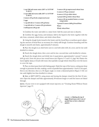 1. Combine the water and milk in a mixer bowl. Add the yeast and mix to dissolve.
2. Combine the eggs, honey, and molasses. Add to the liquid in the bowl, together with the
salt, bran, cornmeal, rolled wheat, and whole wheat flour.
3. Using the dough hook, knead in the butter and the bread flour at medium speed, adjust-
ing the amount of bread flour as necessary for a fairly stiff dough. Continue kneading until the
dough is smooth and elastic, approximately 8 minutes.
4. Place the dough in an oiled bowl, turn to coat both sides with oil, cover, and let rise until
doubled in volume.
5. Punch the dough down, then cover and let rise a second time until doubled in volume.
6. Punch the dough down and divide into 4 equal pieces, approximately 1 pound 7 ounces
(655 g) each. Form the pieces into round loaves (see Figures 3-1 and 3-2, page 94). Flatten the
loaves lightly. Spray or brush with water, then sprinkle enough whole wheat flour over the loaves
to cover the tops.
7. Place on sheet pans lined with baking paper. Slash the tops of the loaves, cutting just deep
enough to penetrate the skin, making a series of parallel lines approximately 3
/4 inch (2 cm) apart,
first in one direction, then at a 45-degree angle, to create a diamond pattern (Figure 3-10). Let
rise until slightly less than doubled in volume.
8. Bake at 400°F (205°C), using steam and leaving the damper closed for the first 10 min-
utes. Open the damper and bake approximately 30 minutes longer or until the loaves are baked
through.
N O T E : If your oven is not equipped with steam injectors, see “Creating Steam Without Steam
Injectors,” page 97.
132 The Professional Pastry Chef: Fundamentals
1 cup (240 ml) warm water (105° to 115°F/40°
to 46°C)
2 cups (480 ml) warm milk (105° to 115°F/40°
to 46°C)
2 ounces (55 g) fresh compressed yeast
2 eggs
1
/4 cup (60 ml) or 3 ounces (85 g) honey
1
/4 cup (60 ml) or 3 ounces (85 g) molasses
2 tablespoons (30 g) salt
3 ounces (85 g) unprocessed wheat bran
6 ounces (170 g) cornmeal
4 ounces (115 g) rolled wheat
1 pound (455 g) whole wheat flour
3 ounces (85 g) unsalted butter, at room
temperature
1 pound 8 ounces (680 g) bread flour
Water
Whole wheat flour
FIGURE 3-10 Slashing the top of
Joggar Bread loaves with 2 sets of
parallel lines to form a diamond
pattern
 