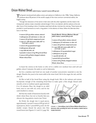 Onion-Walnut Bread yield: 6 loaves, 1 pound 5 ounces (595 g) each
The Spanish introduced both yellow onions and walnuts to California in the 1700s. Today, California
produces about 90 percent of the world’s supply of the most common commercial walnut, the
English variety.
Through the interaction of the tannin in their skins with the other ingredients and the metal in the
mixing bowl, walnuts create a lavender-colored dough. If this is not desired, add the walnuts at the end,
after most of the kneading is done. A stainless-steel bowl will also minimize the coloring. These loaves are
proofed in round bannetons to mark a ring pattern. In the absence of these, follow the alternate direc-
tions in the Note.
1. Sauté the onions in the butter or olive oil in a skillet over medium heat until soft and
golden, about 5 minutes. Set aside to cool to lukewarm.
2. Use a stainless steel bowl (or one made of another noncorrosive material) to mix the
dough. Dissolve the yeast in the warm milk in the mixer bowl. Stir in the sugar, the salt, and the
olive oil.
3. Mix in half of the bread flour using the dough hook. Mix in the walnuts and onions.
Incorporate enough of the remaining bread flour to make quite a firm dough. Knead until
smooth, at low or medium speed, approximately
8 to 10 minutes. Place the dough in an oiled
bowl, turn to coat with oil, cover, and let rise
until doubled in volume.
4. Dust the inside of bannetons heavily with
whole wheat flour, but not so heavily that you
obscure the ring pattern; reserve (see Note).
5. Divide the dough into 6 equal pieces,
approximately 1 pound 5 ounces (595 g) each (2
equal pieces, about 1 pound/455 g each, for the
smaller recipe). Knead the pieces into firm
round loaves (see Figures 3-1 and 3-2, page 94).
Yeast Breads 133
8 ounces (225 g) yellow onions, minced
3 tablespoons (45 ml) butter or olive oil
2 ounces (55 g) fresh compressed yeast
5 cups (1 L 200 ml) warm milk (105° to
115°F/40° to 46°C)
2 ounces (55 g) granulated sugar
4 tablespoons (60 g) salt
1 cup (240 ml) olive oil
4 pounds 6 ounces (1 kg 990 g) bread flour
8 ounces (225 g) finely chopped walnuts
Whole wheat flour
Small-Batch Onion-Walnut Bread
yield: 2 loaves, 1 pound (455 g) each
2 ounces (55 g) yellow onions, minced
1 tablespoon (15 ml) butter or olive oil
3
/4 ounce (22 g) fresh compressed yeast
11
/4 cups (300 ml) warm milk (105° to
115°F/40° to 46°C
1 tablespoon (15 g) granulated sugar
1 tablespoon (15 g) salt
1
/4 cup (60 ml) olive oil
1 pound (455 g) bread flour
2 ounces (55 g) finely chopped walnuts
Whole wheat flour
FIGURE 3-11 Unmolding a loaf of Onion-Walnut Bread from a
banneton after proofing the loaf in the basket; a baked loaf; an
empty banneton
 