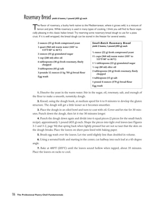 Rosemary Bread yield: 6 loaves, 1 pound (455 g) each
The flavor of rosemary, a bushy herb native to the Mediterranean, where it grows wild, is a mixture of
lemon and pine. While rosemary is used in many types of cooking, I think you will find its flavor espe-
cially pleasing in this classic Italian bread. Try reserving some rosemary bread dough to use for a pizza
crust. If it is well wrapped, the bread dough can be stored in the freezer for several weeks.
1. Dissolve the yeast in the warm water. Stir in the sugar, oil, rosemary, salt, and enough of
the flour to make a smooth, nonsticky dough.
2. Knead, using the dough hook, at medium speed for 6 to 8 minutes to develop the gluten
structure. The dough will get a little looser as it becomes smoother.
3. Place the dough in an oiled bowl and turn to coat with oil. Cover and let rise for 30 min-
utes. Punch down the dough, then let it rise 30 minutes longer.
4. Punch the dough down again and divide into 6 equal pieces (2 pieces for the small-batch
recipe), approximately 1 pound (455 g) each. Shape the pieces into tight oval loaves (see Figures
3-1 and 3-2, page 94) that spring back when lightly pressed but are not so taut that the skin on
the dough breaks. Place the loaves on sheet pans lined with baking paper.
5. Brush egg wash over the loaves. Let rise until slightly less than doubled in volume.
6. Using a serrated knife and starting in the center, cut halfway into each loaf at a 45-degree
angle.
7. Bake at 400°F (205°C) until the loaves sound hollow when tapped, about 35 minutes.
Place the loaves on racks to cool.
136 The Professional Pastry Chef: Fundamentals
2 ounces (55 g) fresh compressed yeast
1 quart (960 ml) warm water (105° to
115°F/40° to 46°C)
2 ounces (55 g) granulated sugar
1 cup (240 ml) olive oil
6 tablespoons (30 g) fresh rosemary, finely
chopped
3 tablespoons (45 g) salt
3 pounds 12 ounces (1 kg 705 g) bread flour
Egg wash
Small-Batch Rosemary Bread
yield: 2 loaves, 1 pound (455 g) each
3
/4 ounce (22 g) fresh compressed yeast
11
/2 cups (360 ml) warm water (105° to
115°F/40° to 46°C)
1 1
/2 tablespoons (22 g) granulated sugar
1
/3 cup (80 ml) olive oil
2 tablespoons (10 g) fresh rosemary, finely
chopped
1 tablespoon (15 g) salt
1 pound 4 ounces (570 g) bread flour
Egg wash
 